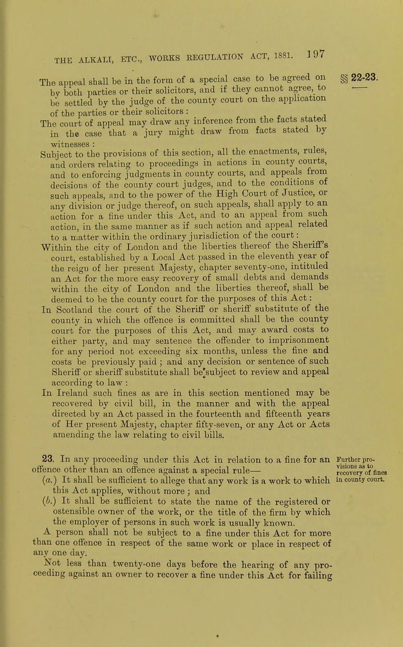 The anneal shall be in the form of a special case to be agreed on §§ 22-23. hy both parties or their solicitors, and if they cannot agree, to be settled by the judge of the county court on the application of the parties or their solicitors : , r x 4. ^ j The court of appeal may draw any inference from the tacts stated in the case that a jury might draw from facts stated by Witnesses ' Subject to the provisions of this section, all the enactments, rules, aud orders relating to proceedings in actions in county courts, and to enforcing judgments in county courts, and appeals from decisions of the county court judges, and to the conditions of such appeals, and to the power of the High Court of Justice, or any division or judge thereof, on such appeals, shall apply to an action for a fine under this Act, and to an appeal from such action, in the same manner as if such action and appeal related to a matter within the ordinary jurisdiction of the court: Within the city of London and the liberties thereof the Sheriflf's court, established by a Local Act passed in the eleventh year of the reign of her present Majesty, chapter seventy-one, intituled an Act for the more easy recovery of small debts and demands within the city of London and the liberties thereof, shall be deemed to be the county court for the purposes of this Act: In Scotland the court of the Sheriff or sheriff substitute of the county in which the offence is committed shall be the county court for the purposes of this Act, and may award costs to either l)arty, and may sentence the offender to imprisonment for any period not exceeding six months, unless the fine and costs be previously paid ; and any decision or sentence of such Sheriff or sheriff substitute shall be^subject to review and appeal according to law : In Ireland such fines as are in this section mentioned may be recovered by civil bill, in the manner and with the appeal directed by an Act passed in the fourteenth and fifteenth years of Her present Majesty, chapter fifty-seven, or any Act or Acts amending the law relating to civil bills. 23. In any proceeding under this Act in relation to a fine for an offence other than an offence against a special rule— {a.) It shall be sufficient to allege that any work is a work to which this Act applies, without more ; and (6.) It shall be sufficient to state the name of the registered or ostensible owner of the work, or the title of the firm by which the employer of persons in such work is usually known. A person shall not be subject to a fine under this Act for more than one offence in i-espect of the same work or place in respect of any one day. Not less than twenty-one days before the hearing of any pro- ceeding against an owner to recover a fine under this Act for failing Further pro- visions as to recovery of fines in county court. ■