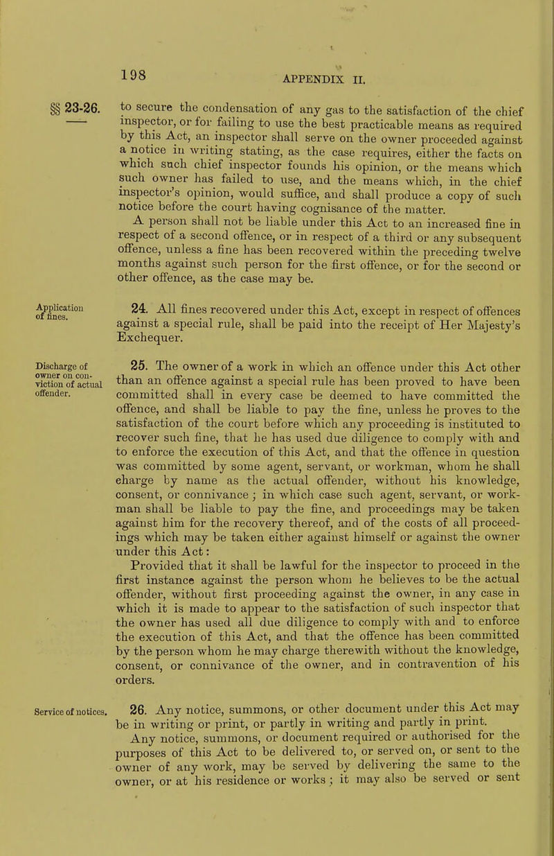 §§ 23-26. Application of fines. Discharge of owner on con- viction of actual offender. to secure the condensation of any gas to the satisfaction of the chief inspector, or for failing to use the best practicable means as required by this Act, an inspector shall serve on the owner proceeded against a notice in writing stating, as the case requires, either the facts on which such chief inspector founds his opinion, or the means which such owner has failed to use, and the means which, in the chief inspector's opinion, would suffice, and shall produce a copy of such notice before the court having cognisance of the matter. A person shall not be liable under this Act to an increased fine in respect of a second offence, or in respect of a third or any subsequent offence, unless a fine has been recovered within the preceding twelve months against such person for the first offence, or for the second or other offence, as the case may be. 24. All fines recovered under this Act, except in respect of offences against a special rule, shall be paid into the receipt of Her Majesty's Exchequer. 25. The owner of a work in which an offence under this Act other than an offence against a special rule has been proved to have been committed shall in every case be deemed to have committed the offence, and shall be liable to pay the fine, unless he proves to the satisfaction of the court before which any proceeding is instituted to recover such fine, that he has used due diligence to comply with and to enforce the execution of this Act, and that the offence in question was committed by some agent, servant, or workman, whom he shall charge by name as the actual offender, without his knowledge, consent, or connivance ; in which case such agent, servant, or work- man shall be liable to pay the fine, and proceedings may be taken against him for the recovery thereof, and of the costs of all proceed- ings which may be taken either against himself or against the owner under this Act: Provided that it shall be lawful for the inspector to proceed in the first instance against the person whom he believes to be the actual offender, without first proceeding against the owner, in any case in which it is made to appear to the satisfaction of such inspector that the owner has used all due diligence to comply with and to enforce the execution of this Act, and that the offence has been committed by the person whom he may charge therewith without the knowledge, consent, or connivance of the owner, and in contravention of his orders. Service of notices, 26. Any notice, summons, or other document under this Act may be in writing or print, or partly in writing and partly in print. Any notice, summons, or document required or authorised for the purposes of this Act to be delivered to, or served on, or sent to the owner of any work, may be served by delivering the same to the owner, or at his residence or works ; it may also be served or sent