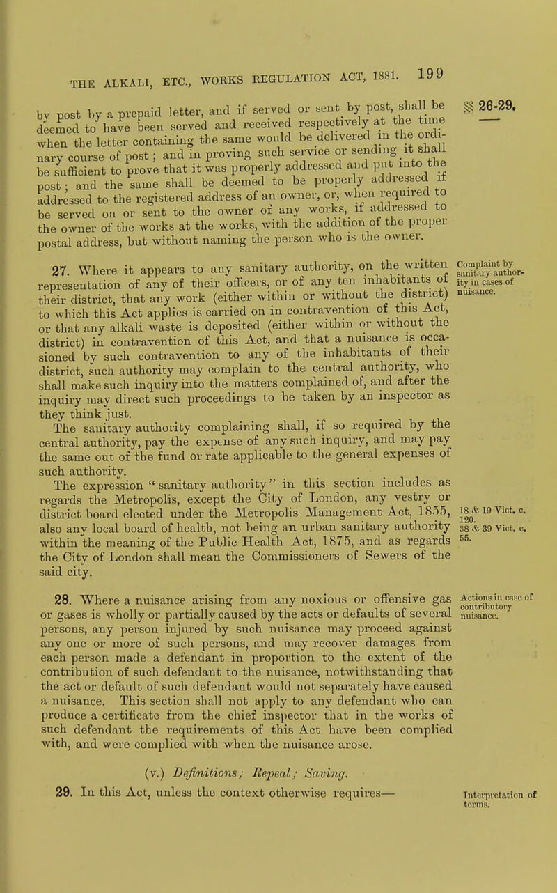bv post by a prepaid letter, and if served or «eut by I'of > ^e 26^29. d'eemed to have been served and received respectively at the time then the letter containing the same would be delivered m the ordi- nary course of post; and in proving such service or sending it shall be sufficient to prove that it was properly addressed and put into the post: and the same shall be deemed to be properly addressed it addressed to the registered address of an owner, or, when required to be served on or sent to the owner of any works, if addressed to the owner of the works at the works, with the addition of the proper postal address, but without naming the person who is the owner. 27. Where it appears to any sanitary authority, on the written Compiain^^^^^^^^ representation of any of their officers, or of any ten inhabitants ot ity incases of their district, that any work (either within or without the district) nuisance. to which this Act applies is carried on in contravention of this Act, or that any alkali waste is deposited (either within or without the district) in contravention of this Act, and that a nuisance is occa- sioned by such contravention to any of the inhabitants of then- district, such authority may complain to the central authority, who shall make such inquiry into the matters complained of, and after the inquiry may direct such proceedings to be taken by an inspector as they think just. The sanitary authority complaining shall, if so required by the central authority, pay the expense of any such inquiry, and may pay the same out of the fund or rate applicable to the general expenses of such authority. The expression  sanitary authority  in this section includes as regards the Metropolis, except the City of London, any vestry or district board elected under the Metropolis Management Act, 1855, 18 & 19 Vict, c also any local board of health, not being an urban sanitary authority g8&39Vict, c within the meaning of the Public Health Act, 1875, and as regards the City of London shall mean the Commissioneis of Sewers of the said city, 28. Where a nuisance arising from any noxious or offensive gas ^g^^i?},^^,!^'*^® °* or gases is wholly or partially caused by the acts or defaults of several miisancc persons, any person injured by such nuisance may proceed against any one or more of such persons, and may recover damages from each person made a defendant in proportion to the extent of the contribution of such defendant to the nuisance, notwithstanding that the act or default of such defendant would not separately have caused a nuisance. This section shall not apply to any defendant who can produce a certificate from the chief inspector that in the works of such defendant the requirements of this Act have been complied with, and were complied with when the nuisance arot;e. (v.) Definitions; Repeal; Saving. 29. In this Act, unless the context otherwise requires— Interpretation of terms.
