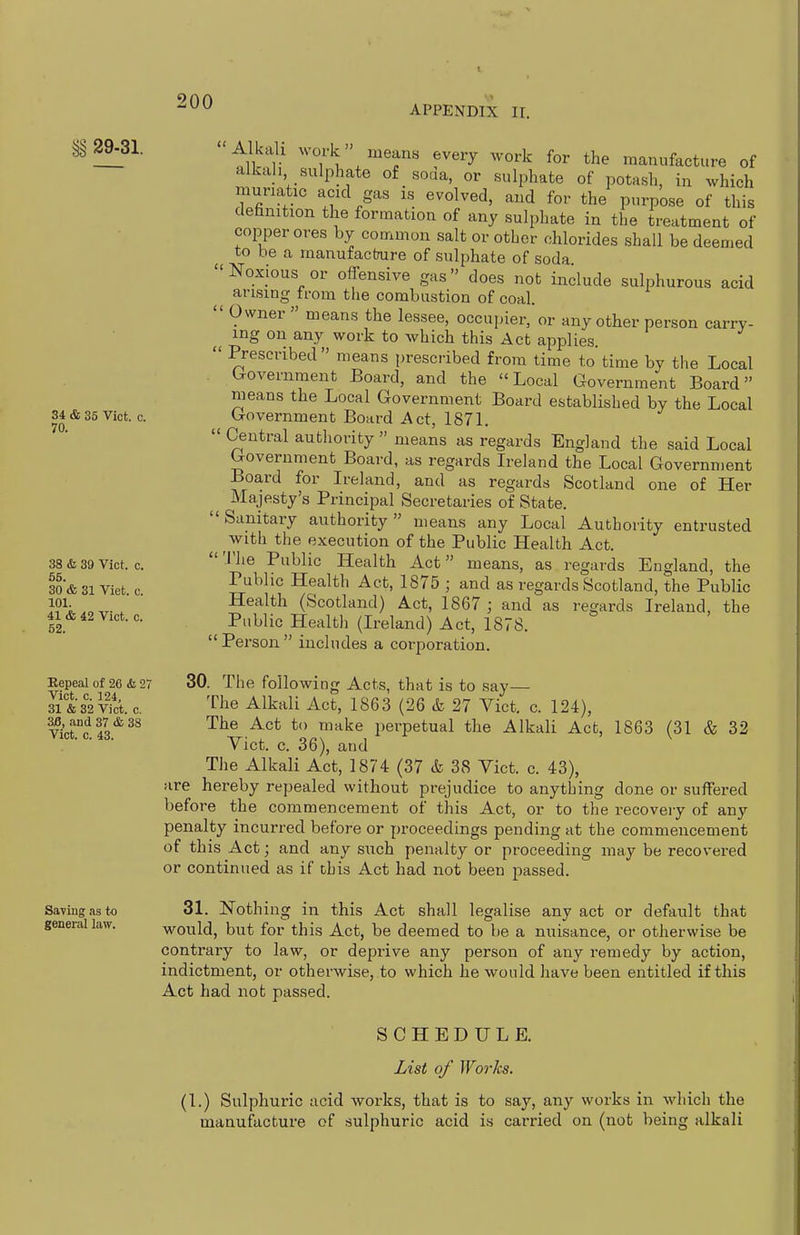 APPENDIX ir. 29-31. 34 & 35 Vict. c. 70. 38 & 39 Vict. c. 55. 30 & 31 Viet. c. 101. 41 & 42 Vict. c. 52. Repeal of 26 & 27 Vict. c. 124, 31 & 32 Vict. c. 3B, and 37 & 38 Vict. c. 43. Saving as to general law. Alkali M-ork means every work for the manufacture of alkali sulphate of soaa, or sulphate of potash, in which muriatic acid gas is evolved, and for the purpose of this dehnition the formation of any sulphate in the treatment of copper ores by common salt or other chlorides shall be deemed to be a inanufacfrure of sulphate of soda. Noxious or offensive gas does not include sulphurous acid arising from the combustion of coal.  Owner » means the lessee, occupier, or any other person carry- ing on any work to which this Act applies  Prescribed means prescribed from time to time by the Local Government Board, and the Local Government Board means the Local Government Board established by the Local Government Board Act, 1871.  Central authority  means as regards England the said Local Government Board, as regards Ireland the Local Government Board for Ireland, and as regards Scotland one of Her Majesty's Principal Secretaries of State.  Sanitary authority  means any Local Authority entrusted with the execution of the Public Health Act. The Public Health Act means, as regards England, the Public Health Act, 1875 ; and as regards Scotland, the Public Health (Scotland) Act, 1867 ; and as regards Ireland, the Public Health (Ireland) Act, 1878.  Person  includes a corporation. 30. The following Acts, that is to say— The Alkali Act, 1863 (26 & 27 Vict. c. 124), The Act to make i)erpetual the Alkali Act, 1863 (31 & 32 Vict. c. 36), and The Alkali Act, 1874 (37 & 38 Vict. c. 43), are hereby repealed without prejudice to anything done or suffered before the commencement of this Act, or to the recovery of any penalty incurred before or proceedings pending at the commencement of this Act; and any such penalty or proceeding may be recovered or continued as if this Act had not been passed. 31. jtSTothing in this Act shall legalise any act or default that would, but for this Act, be deemed to be a nuisance, or otherwise be contrary to law, or deprive any person of any remedy by action, indictment, or otherwise, to which he would have been entitled if this Act had not passed. SCHEDULE. List of Works. (1.) Sulphuric acid works, that is to say, any works in which the manufacture of sulphuric acid is carried on (not being alkali