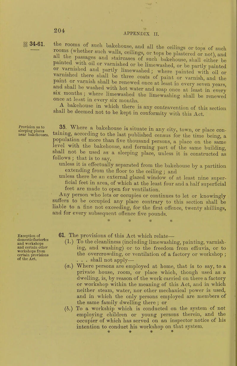 APPENDIX II. 34-61. the rooms of such bakehouse, and all the ceilings or tor,s of such ~ InZ}^ *°P« be plastered or not), anS minted CXf 1 ' 'TT' ?^ '^^^^ bakehouse, shall either be painted with oil or varnished or be limewashed, or be partly painted or varnished and partly lime washed; where painted wi[h c^S or varnished there s all be three coats of paint L varnish, and the paint or varnish shall be renewed once at least in every seven years, and shall be washed with hot water and soap once at least in ever; SIX months ; where limewashed the limewashing shall be renewed once at least in every six months. A bakehouse in which there is any contravention of this section shall be deemed not to be kept in conformity with this Act. SSpiaces , Wl^ere a bakehouse is situate in any city, town, or place con- near bakehouses, taming,^ according to the last published census for the time being, a population of more than five thousand persons, a place on the same level with the bakehouse, and forming part of the same building, shall not be used as a sleeping place, unless it is constructed as follows ; that is to say, unless it is efl'ectually separated from the bakehouse by a partition extending from the floor to the ceiling ; and unless there be an external glazed window of at least nine super- ficial feet in area, of which at the least four and a half superficial feet are made to open for ventilation. Any person who lets or occupies or continues to let or knowingly suflfers to be occupied any place contrary to this section shall be liable to a fine not exceeding, for the first olfence, twenty shillings, and for every subsequent offence five pounds. Exception of domestic factories and workshops and certain other ■workshops from certain provisions of the Act. 61. The provisions of this Act which relate— (1.) To the cleanliness (including limewashing, painting, varnish- ing, and washing) or to the freedom from efiiuvia, or to the overcrowding, or ventilation of a factory or workshop ; . . . shall not apply— (a.) Where jDersons are employed at home, that is to say, to a private house, room, or place which, though used as a dwelling, is, by reason of the work carried on there a factory or workshop within the meaning of this Act, and in which neither steam, water, nor other mechanical power is used, and in which the only persons employed are members of the same family dwelling there ; or (b.) To a workship which is conducted on the system of not employing children or young persons therein, and the occupier of which has served on an inspector notice of his intention to conduct his workshop on that system.