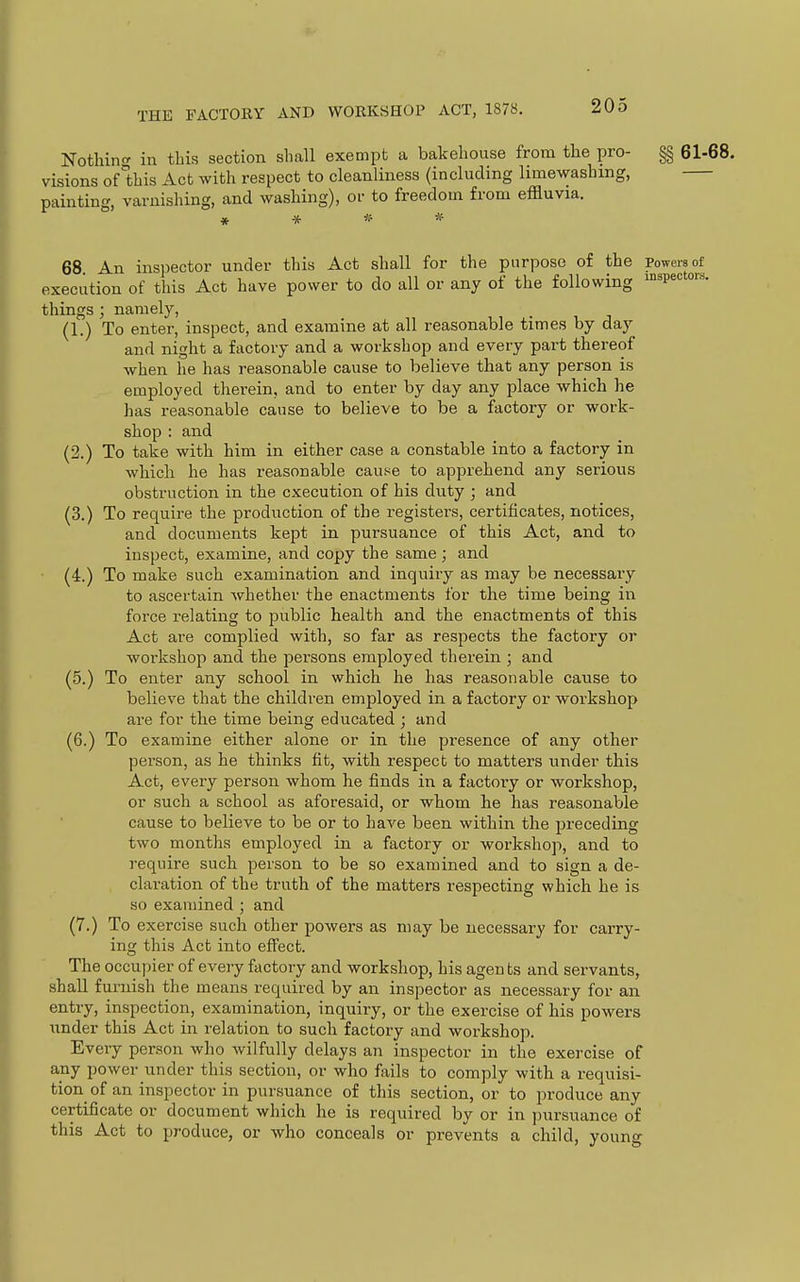 Nothin in this section shall exempt a bakehouse from the pro- §§ 61-68. visions of1;his Act with respect to cleanliness (including limewashmg, painting, varnishing, and washing), or to freedom from effluvia. 68. An inspector under this Act shall for the purpose of the Powers of execution of this Act have power to do all or any of the following inspectors, things ; namely, (1.) To enter, inspect, and examine at all reasonable times by day and night a factory and a workshop and every part thereof when he has reasonable cause to believe that any person is employed therein, and to enter by day any place which he has reasonable cause to believe to be a factory or work- shop : and (2.) To take with him in either case a constable into a factory in which he has reasonable cause to apprehend any serious obstruction in the execution of his duty ; and (3.) To require the production of the registers, certificates, notices, and documents kept in pursuance of this Act, and to inspect, examine, and copy the same ; and (4.) To make such examination and inquiry as may be necessary to ascertain whether the enactments for the time being in force relating to public health and the enactments of this Act are complied with, so far as respects the factory or workshop and the pei'sons employed therein ; and (5.) To enter any school in which he has reasonable cause to believe that the children employed in a factory or workshop are for the time being educated ; and (6.) To examine either alone or in the presence of any other person, as he thinks fit, with respect to matters under this Act, every person whom he finds in a factory or workshop, or such a school as aforesaid, or whom he has reasonable cause to believe to be or to have been within the preceding two months employed in a factory or workshop, and to require such person to be so examined and to sign a de- claration of the truth of the matters respecting which he is so examined ; and (7.) To exercise such other powers as may be necessary for carry- ing this Act into effect. The occupier of eveiy factory and workshop, his agen bs and servants, shall furnish the means required by an inspector as necessary for an entry, inspection, examination, inquiry, or the exercise of his powers under this Act in relation to such factory and workshop. Every person who wilfully delays an inspector in the exercise of any power under this section, or who fails to comply with a requisi- tion of an inspector in pursuance of this section, or to produce any certificate or document which he is required by or in pursuance of this Act to produce, or who conceals or prevents a child, young
