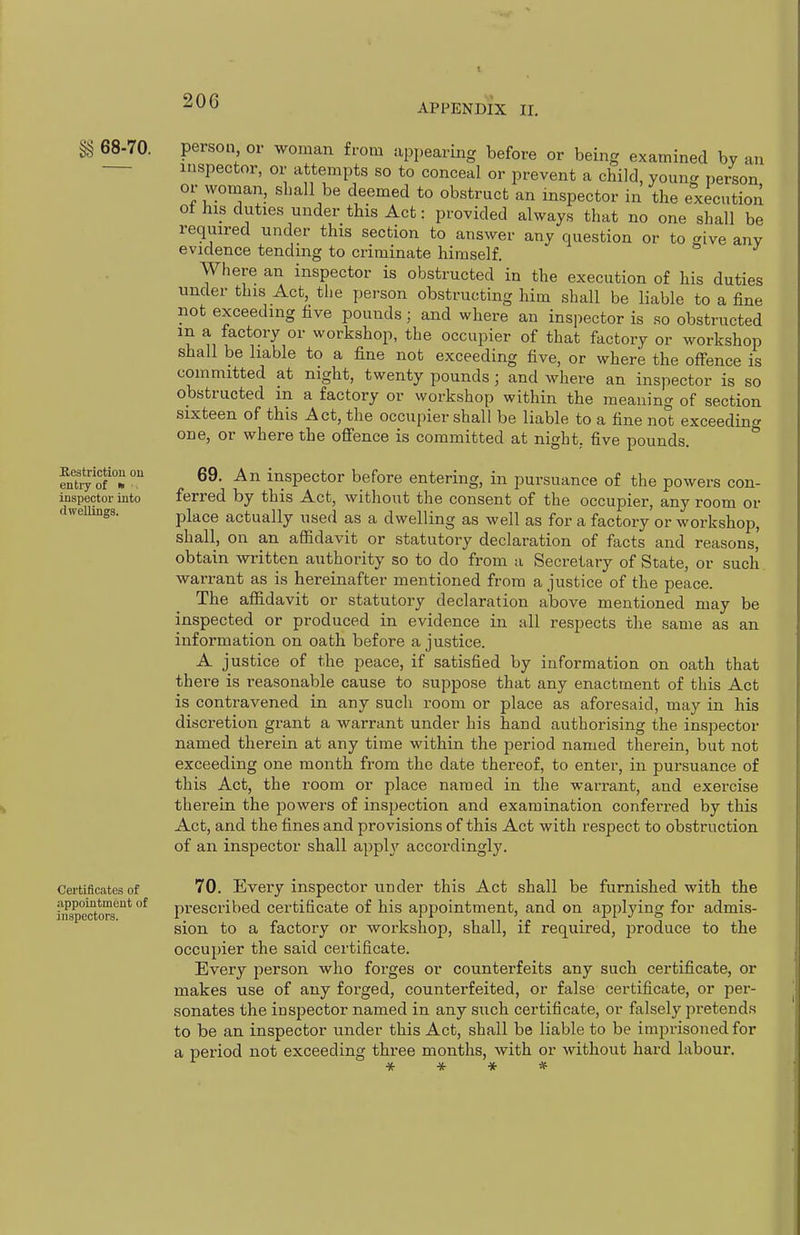 APPENDIX II. ^ 68-70. Restriction ou enlvy of * . inspector into dwellings. Certificates of appointment of inspectors. person or woman from appearing before or being examined by an inspector, or attempts so to conceal or prevent a child, young person or woman, shall be deemed to obstruct an inspector in the execution ot his duties under this Act: provided always that no one shall be required under this section to answer any question or to ^ive any evidence tending to criminate himself. Where an inspector is obstructed in the execution of his duties under this Act, the person obstructing him shall be liable to a fine not exceeding five pounds; and where an inspector is so obstructed in a factory or workshop, the occupier of that factory or workshop shall be liable to a fine not exceeding five, or where the offence is committed at night, twenty pounds; and where an inspector is so obstructed m a factory or workshop within the meaning of section sixteen of this Act, the occupier shall be liable to a fine not exceeding one, or where the offence is committed at night, five pounds. 69. An inspector before entering, in pursuance of the powers con- ferred by this Act, without the consent of the occupier, any room or place actually used as a dwelling as well as for a factory or workshop, shall, on an affidavit or statutory declaration of facts and reasons,' obtain written authority so to do from a Secretary of State, or such warrant as is hereinafter mentioned from a justice of the peace. The affidavit or statutory declaration above mentioned may be inspected or produced in evidence in all respects the same as an information on oath before a justice. A justice of the peace, if satisfied by information on oath that there is reasonable cause to suppose that any enactment of this Act is contravened in any such room or place as aforesaid, may in his discretion grant a warrant under his hand authorising the inspector named therein at any time within the period named therein, but not exceeding one month from the date thereof, to enter, in pursuance of this Act, the room or place named in the warrant, and exercise therein the powers of inspection and examination conferred by this Act, and the fines and provisions of this Act with respect to obstruction of an inspector shall apph' accordingly. 70. Every inspector under this Act shall be furnished with the jirescribed certificate of his appointment, and on applying for admis- sion to a factory or workshop, shall, if required, produce to the occupier the said certificate. Every j^erson who forges or counterfeits any such certificate, or makes use of any forged, counterfeited, or false certificate, or per- sonates the inspector named in any such certificate, or falsely pretends to be an inspector under this Act, shall be liable to be imprisoned for a period not exceeding three months, with or without hard labour.