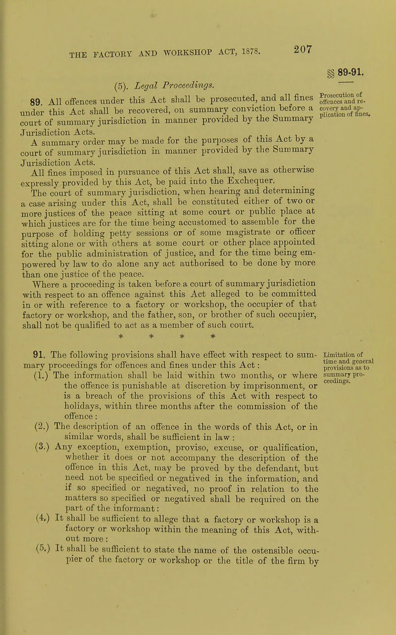 §§ 89^91. (5). Legal Proceedings. 89. All offences iinder this Act shall be prosecuted, and all fines ^™Sandi4 e- under this Act shall be recovered, on summary conviction before a cov^^T^and a^^^^^ court of summary jurisdiction in manner provided by the bummary Jm-isdiction Acts. a i A summary order may be made for the purposes of this Act by a court of summary jurisdiction in manner provided by tlie Summary Jurisdiction Acts. All fines imposed in pursuance of this Act shall, save as otherwise expressly provided by this Act, be paid into the Exchequer. The court of summary jurisdiction, when hearing and determining a case arising under this Act, shall be constituted either of two or more justices of the peace sitting at some court or public place at which justices are for the time being accustomed to assemble for the purpose of holding petty sessions or of some magistrate or oflBcer sitting alone or with others at some court or other place appointed for the public administration of justice, and for the time being em- powered by law to do alone any act authorised to be done by more than one justice of the peace. Where a proceeding is taken before a court of summary jurisdiction with respect to an offence against this Act alleged to be committed iu or with reference to a factory or workshop, the occupier of that factory or workshop, and the father, son, or brother of such occupier, shall not be qualified to act as a member of such court. + * * * 91. The following provisions shall have effect with respect to sum- Limitation of mary proceedings for offences and fines under this Act: proviaions^as tcT^ (1.) The information shall be laid within two months, or where summary pro- • ■ •••• 066011108 the offence is punishable at discretion by imprisonment, or is a breach of the provisions of this Act with respect to holidays, within three months after the commission of the offence: (2.) The description of an offence in the words of this Act, or in similar words, shall be sufiicient in law : (3.) Any exception, exemption, proviso, excuse, or qualification, whether it does or not accompany the description of the offence in this Act, may be proved by the defendant, but need not be specified or negatived in the information, and if so specified or negatived, no proof in relation to the matters so specified or negatived shall be required on the part of the informant: (4.) It shall be sufiicient to allege that a factory or workshop is a factory or workshop within the meaning of this Act, with- out more : (5.) It shall be sufiicient to state the name of the ostensible occu- pier of the factory or workshop or the title of the firm by