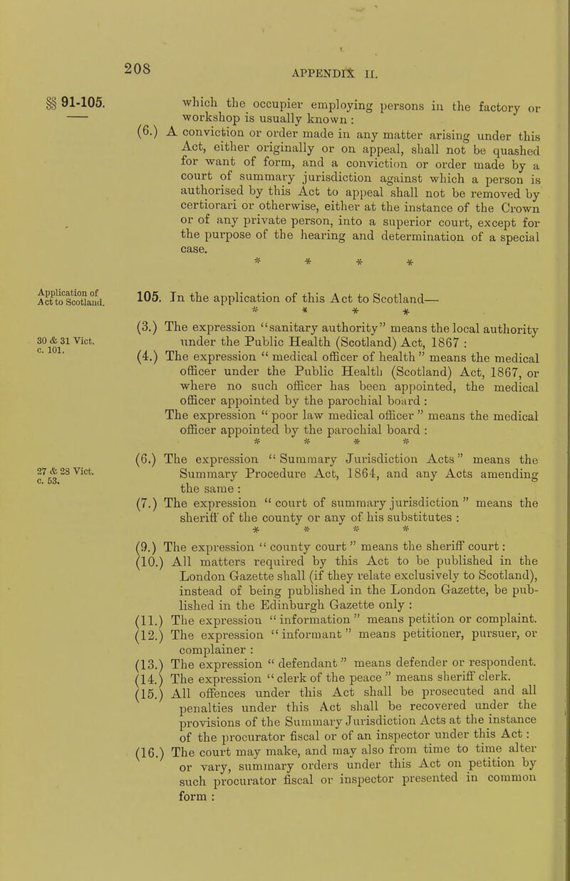 APPENDIX II. §§ 91-105. which the occupier employing persons in the factory or workshop is usually known : (6.) A conviction or order made in any matter arising under this Act, either originally or on appeal, shall not be quashed for want of form, and a conviction or order made by a court of summary jurisdiction against which a person is authorised by this Act to appeal shall not be removed by certiorari or otherwise, either at the instance of the Crown or of any private person, into a superior court, except for the purpose of the hearing and determination of a special case, * * * * Acuoscowaud 105. In the application of this Act to Scotland— (3.) The expression sanitary authority means the local authority 30 & 31 Vict. under the Public Health (Scotland) Act, 1867 : (4.) The expression  medical officer of health  means the medical officer under the Public Health (Scotland) Act, 1867, or where no such officer has been appointed, the medical officer appointed by the parochial board : The expression  poor law medical officer  means the medical officer appointed by the parochial board : * * * if (6.) The expression Summary Jurisdiction Acts means the 28 Vict. Summary Procedure Act, 1864, and any Acts amending the same : (7.) The expression court of summary jurisdiction  means the sheriff of the county or any of his substitutes : •jf * if * 9. ) The expression  county court  means the sheriff court: 10. ) All matters required by this Act to be published in the London Gazette shall (if they relate exclusively to Scotland), instead of being published in the London Gazette, be pub- lished in the Edinburgh Gazette only : (11.) The expression information means petition or complaint. (12.) The expression informant means petitioner, pursuer, or complainer : (13.) The expression  defendant  means defender or respondent. (14.) The expression clerk of the peace  means sheriff clerk. (15.) All offences under this Act shall be prosecuted and all penalties under this Act shall be recovered under the provisions of the Summary Jurisdiction Acts at tlie instance of the procurator fiscal or of an inspector under this Act: (16.) The court may make, and may also from time to time alter or vary, summary orders under this Act on petition by such procurator fiscal or inspector presented in common form :