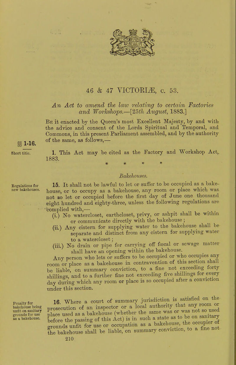 46 & 47 VICTOEIiE, c. 53. An Act to amend the law relating to certain Factories and Workshops.—[2oth August, 1883.] Be it enacted by the Queen's most Excellent Majesty, by and witb the advice and consent of the Lords Spiritual and Temporal, and Commons, in this present Parliament assembled, and by the authority CO 1 io of the same, as follows,— §8 l-lo* Short titieT 1. This Act may be cited as the Factory and Workshop Act,. 1883. * * * * Regulations for new bakehouses. Penalty for bakehouse heing unfit on sanitary grounds for use as a bakehouse. Bakehouses. 15. It shall not be lawful to let or suffer to be occupied as a bake- house, or to occupy as a bakehouse, any room or place which was not so let or occupied before the first day of June one thousand eight hundred and eighty-three, unless the following regulations are bomplied with,— (i.) No watercloset, earthcloset, privy, or ashpit shall be withm or communicate directly with the bakehouse ; (IL) Any cistern for supplying water to the bakehouse shall be separate and distinct from any cistern for supplying water to a watercloset; (iii.) No drain or pipe for carrying off fcecal or sewage matter shall have an opening within the bakehouse. Any person who lets or suffers to be occupied or who occupies any room or place as a bakehouse in contravention of this section shall be liable, on summary conviction, to a fine not exceeding torty shillings, and to a further fine not exceeding five shillings for every day during which any room or place is so occupied after a conviction nnder this section. 16 Where a court of summary jurisdiction is satisfied on the prosecution of an inspector or a local authority that /^^^^ «J nlace used as a bakehouse (whether the same was or was not so used Sore the pLsing of this let) is in such a state as to be on samtary grounds nriit for use or occupation as a ^^kehouse the occup^^^^^^^ the bakehouse shall be liable, on summary conviction, to a fine not