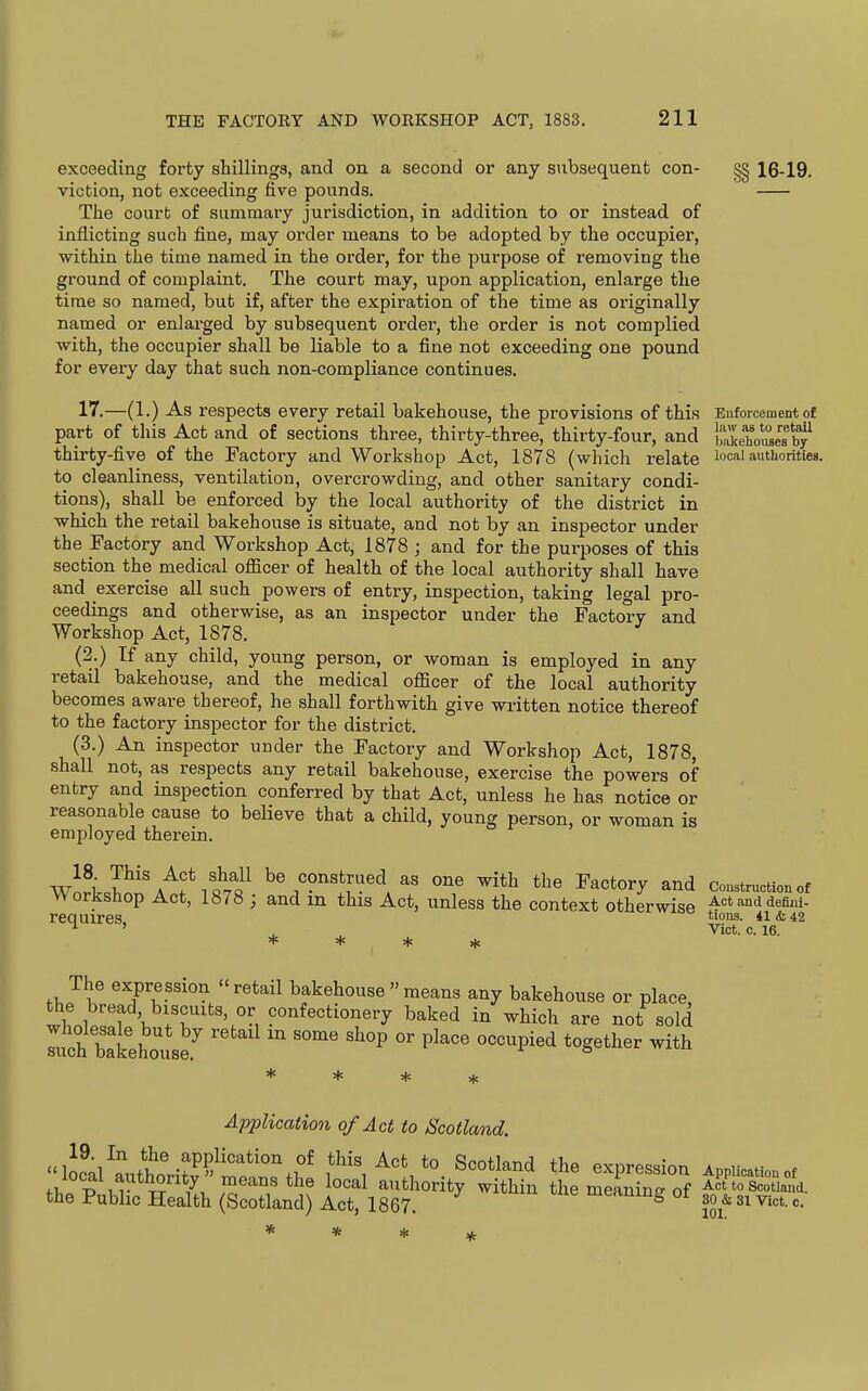 exceeding forty shillings, and on a second or any subsequent con- §§ 16-19. viction, not exceeding five pounds. The court of summary jurisdiction, in addition to or instead of inflicting such fine, may order means to be adopted by the occupier, within the time named in the order, for the purpose of removing the ground of complaint. The court may, upon application, enlarge the time so named, but if, after the expiration of the time as originally named or enlarged by subsequent order, the order is not complied with, the occupier shall be liable to a fine not exceeding one pound for every day that such non-compliance continues. 17.—(1.) As respects every retail bakehouse, the provisions of this Enforcement of part of this Act and of sections three, thirty-three, thirty-four, and bakehV^es bf thirty-five of the Factory and Workshop Act, 1878 (which relate local authorities, to cleanliness, ventilation, overcrowding, and other sanitary condi- tions), shall be enforced by the local authority of the district in which the retail bakehouse is situate, and not by an inspector under the Factory and Workshop Act, 1878 ; and for the purposes of this section the medical officer of health of the local authority shall have and exercise all such powers of entry, inspection, taking legal pro- ceedings and otherwise, as an inspector under the Factory and Workshop Act, 1878. (2.) If any child, young person, or woman is employed in any retail bakehouse, and the medical officer of the local authority becomes aware thereof, he shall forthwith give written notice thereof to the factory inspector for the district. (3.) An inspector under the Factory and Workshop Act, 1878, shall not, as respects any retail bakehouse, exercise the powers of entry and inspection conferred by that Act, unless he has notice or reasonable cause to believe that a child, young person, or woman is employed therein. w^^i be construed as one with the Factory and Construction of Workshop Act, 1878 ; and m this Act, unless the context otherwise Actanddefim- requires, t'o^. 41&42 ^ ' , Vict. c. 16. + * + * The expression retail bakehouse  means any bakehouse or place the bread, biscuits, or confectionery baked in which are not sold Ifch batehouse.^   '^ P^'' ''''^''^ ^^^^ Application of Act to Scotland. the Public Health (Scotland) Act, 1867. meaning ot 30^^ ^.^^ ^_