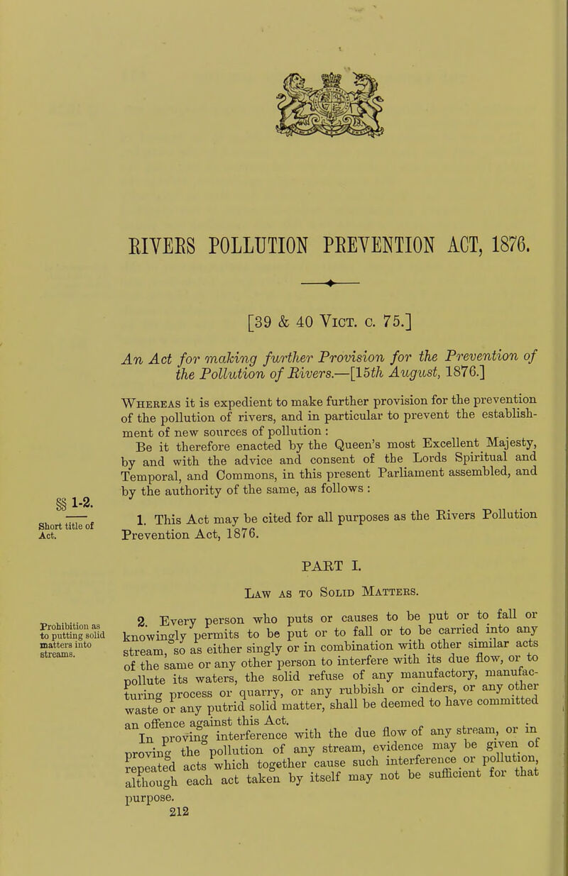 EIYEES POLLUTION PREVENTION ACT, 1876. [39 & 40 Vict. c. 75.] An Act for making further Provision for the Prevention of the Pollution of Rivers—[15th August, 1876.] Whereas it is expedient to make further provision for the prevention of the pollution of rivers, and in particular to prevent the establish- ment of new sources of pollution : Be it therefore enacted by the Queen's most Excellent Majesty, by and with the advice and consent of the Lords Spiritual and Temporal, and Commons, in this present Parliament assembled, and by the authority of the same, as follows : §§ Short tiuTof 1- '^^^^ -^^^ ^^^^^ purposes as the Rivers Pollution Act. Prevention Act, 1876, PART I. Prohibition as to putting solid matters into streams. Law as to Solid Matters. 2 Every person who puts or causes to be put or to fall or knowin<^lv permits to be put or to fall or to be carried into any stream, so as either singly or in combination with other similar acts of the same or any other person to interfere with its due flow, or to pollute its waters, the solid refuse of any manufactory, manufac- turing process or quarry, or any rubbish or cinders, or any o her waste or any putrid solid matter, shall be deemed to have committed an offence against this Act. „ p ^ In proving interference with the due flow of any s ream, or in proving the pollution of any stream, evidence may be given of Slated acts which together cause such interference or pollution Xugh each act taken by itself may not be sufficient for that purpose.