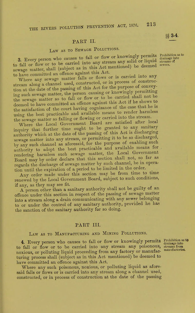 THE RIVERS PART II. §§ 3-4, Law as to Sewage Pollutions 3. Every person who causes to fall or flow or knowingly permits ,r™ P . x„ ^.^r-^^A ir^tn anv stream any solid or liquid streams of sewers. 1 WHO causes i<m  ' - to fall or fl6w or to be carried into any stream any solid or liquid sLtge matter, shall (subject as in this Act mentioned) be deemed to have committed an offence against this Act. . , ■ . Where Siy sewage matter falls or flows or is carried into any stream along^a channel used, constructed, or in process of construc- Son at the date of the passing of this Act for the purpose of convey- ing such sewage matter^ the person causing or knowingly permi^^^^^^^^ the sewage matter so to fall or flow or to be carried shall not be deemed to have committed an offence against this Act f ^-^^ the satisfaction of the court having cognisance of the case that he is usL. the best practicable and available means to render harmless the sewage matter so falling or flowing or carried into the stream Where the Local Government Board are satisfied after local inquiry that further time ought to be granted to any sanitary authority which at the date of the passing of this Act is discharging sewage matter into any stream, or permitting it to be so discharged by any such channel as aforesaid, for the purpose of enabling such authority to adopt the best practicable and available means for rendering harmless such sewage matter, the Local Government Board may by order declare that this section shall not, so tar as regards the discharge of sewage matter by such channel, be m opera- tion until the expiration of a period to be limited m the order. _ Any order made under this section may be from time to time renewed by the Local Government Board, subject to such conditions, if any, as they may see fit. A person other than a sanitary authority shall not be guilty of an offence under this section in respect of the passing of sewage matter into a stream along a drain communicating with any sewer belonging to or under the control of any sanitary authority, provided he has the sanction of the sanitary authority for so doing. PABT III. Law as to Manufacturing and Mining Pollutions. 4. Every person who causes to fall or flow or knowingly permits to fall or flow or to be carried into any stream any poisonous, noxious, or polluting liquid proceeding from any factory or manufac- turing process shall (subject as in this Act mentioned) be deemed to have committed an offence against this Act. Where any such poisonous, noxious, or polluting liquid as afore- said falls or flows or is carried into any stream along a channel used, constructed, or in process of construction at the date of the passing Prohibition as to drainage into sti-eams from manufactoriea.