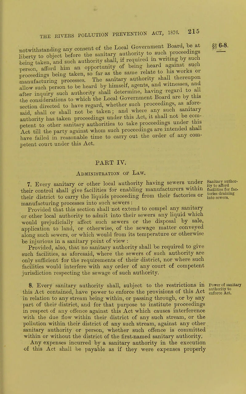 notwithstanding any consent of the Local Government Board, be at rbe'y to o^^^^^^^ before the sanitary authority to Buch proceeding bein ' taken and such authority shall, if required m writing by such Sn affi-Hini an opporJunity of being heard against such SSeekt^beiug taken, so^ far as the same relate to his works or manufacturinc^ processes The sanitary authority shall thereupon Xw sulr S-n to be heard by himself, agents, and witnesses and after inquiry such authority shall determine, having ^egaul to a I the considerations to which the Local Government Board are by this section directed to have regard, whether such proceedings, as afore- said, shall or shall not be taken; and where any such sanitary authority has taken proceedings under this Act, it shall not be cora- ipetent to other sanitary authorities to take proceedings under this Act till the party against whom such proceedings are intended sliall have failed in reasonable time to carry out the order of any com- ])etent court under this Act. 6-8. PART IV. Administration of Law. 7. Every sanitary or other local authority having sewers under s^y^j'Xrr' their control shall give facilities for enabling manufacturers within their district to carry the liquids proceeding from their factories or manufacturing processes into such sewers : Provided that this section shall not extend to compel any sanitary or other local authority to admit into their sewers any liquid which would prejudicially affect such sewers or the disposal by sale, application to land, or otherwise, of the sewage matter conveyed along such sewers, or which would from its temperature or otherwise be injurious in a sanitary point of view : Provided, also, that no sanitary authority shall be required to give such facilities, as aforesaid, where the sewers of such authority are only sufficient for the requirements of their district, nor where such facilities would interfere with any order of any court of competent jurisdiction respecting the sewage of such authority. 8. Every sanitary authority shall, subject to the restrictions in this Act contained, have power to enforce the provisions of this Act in relation to any stream being within, or passing through, or by any part of their district, and for that purpose to institute proceedings in respect of any offence against this Act which causes interference with the due flow within their district of any such stream, or the pollution within their district of any such stream, against any other sanitary authority or person, whether such offence is committed within or without the district of the first-named sanitary authority. Any expenses incurred by a sanitary authority in the execution of this Act shall be payable as if they were expenses properly ity to afford facilities for fac- tories draining into sewers. Power of sanitary authority to enforce Act.