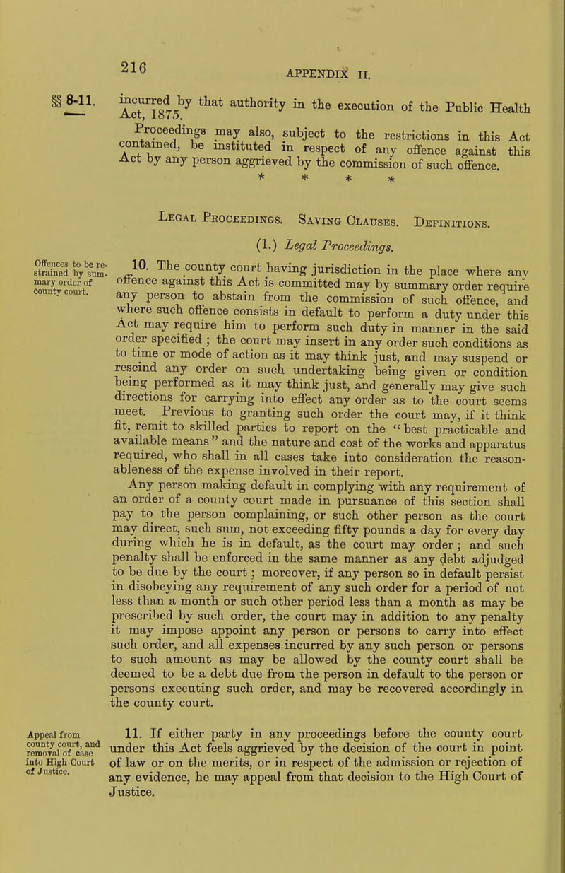 APPENDIX II. ^t}}- Act! 875^ authority in the execution of the Public Health Proceedinga may also, subject to the restrictions in this Act contained, be instituted in respect of any offence against this Act by any person aggrieved by the commission of such offence Oflfences to be re. strained by sum. mai-y order of county coiu't. Legal Peoceedinqs. Saving Clauses. Definitions. (1.) Legal Proceedings. 10. The county court having jurisdiction in the place where any offence against this Act is committed may by summary order require any person to abstain from the commission of such offence, and where such offence consists in default to perform a duty under this Act may require him to perform such duty in manner in the said order specified ; the court may insert in any order such conditions as to time or mode of action as it may think just, and may suspend or rescind any order on such undertaking being given or condition being performed as it may think just, and generally may give such directions for carrying into effect any order as to the court seems meet. Previous to granting such order the court may, if it think fit, remit to skilled parties to report on the  best practicable and available means  and the nature and cost of the works and appai-atus required, who shall in all cases take into consideration the reason- ableness of the expense involved in their report. Any person making default in complying with any requirement of an order of a county court made in pursuance of this section shall pay to the person complaining, or such other person as the court may direct, such sum, not exceeding fifty pounds a day for every day during which he is in default, as the court may order; and such penalty shall be enforced in the same manner as any debt adjudged to be due by the court; moreover, if any person so in default persist in disobeying any requirement of any such order for a period of not less than a month or such other period less than a month as may be prescribed by such order, the court may in addition to any penalty it may impose appoint any person or persons to carry into effect such order, and all expenses incurred by any such person or persons to such amount as may be allowed by the county court shall be deemed to be a debt due from the person in default to the person or persons executing such order, and may be recovered accordingly in the county court. Appe<alfrom 11. If either party in any proceedings before the county court remoTafo7case^ under this Act feels aggrieved by the decision of the court in point into High Court of law or On the merits, or in respect of the admission or rejection of any evidence, he may appeal from that decision to the High Court of Justice. of Justicc.