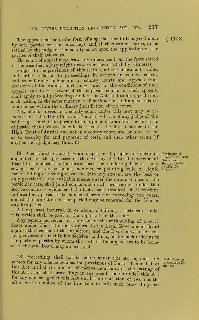 The appeal shall be in the form of a special case to be agreed upon §§ 11-13. by both parties or their attorneys, and, if they cannot agree, to be settled by the judge of the county court upon the application of the parties or their attorneys. The court of appeal may draw any infertnces from the facts stated in the case that a jury might draw from facts stated by witnesses. Subject to the provisions of this section, all the enactments, rules, and orders relating to proceedings in actions in county courts, and to enforcing judgments in county courts and appeals from decisions of the county court judges, and to the conditions of such appeals, and to the power of the superior courts on such appeals, shall apply to all proceedings under this Act, and to an appeal from such action, in the same manner as if such action and appeal related to a matter within the ordinary jurisdiction of the court. Any plaint entered in a county court under this Act may be re- moved into the High Court of Justice by leave of any judge of the said High Court, if it appears to such judge desirable in the interests of justice that such case should be tiied in the first instance in the High Court of Justice and not in a county court, and on such terms as to security for and payment of costs, and such other terms (if any) as such judge may tliink fit. 12. A certificate granted by an inspector of proper qualifications Certificate of appointed for the purposes of this Act by the Local Government Gover^^e'^t^'^ Board to the efiect that the means used for rendering harmless any Board as to best sewage matter or poisonous, noxious, or polluting solid or liquid meOTs!*''^'' matter falling or flowing or carried into any stream, are the best or only practicable and available means under the circumstances of the particular case, shall in all courts and in all proceedings under this Act be conclusive evidence of the fact; such certificate shall continue in force for a period to be named therein, not exceeding two years, and at the expiration of that period may be renewed for the like or any less period. All expenses incurred in or about obtaining a certificate under this section shall be paid by the applicant for the same. Any person aggrieved by the grant or the withholding of a certi- ficate under this section may appeal to the Local Government Board against the decision of the inspector; and the Board may either con- firm, reverse, or modify his decision, and may make such order as to the party or parties by whom the costs of the appeal are to be borne as to the said Board may appear just. 13. Proceedings shall not be taken under this Act against any Restriction on person for any ofience against the provisions of Parts II. and III. of prat^eedingsfor this Act until the expiration of twelve months after the passing of  this Act; nor shall proceedings in any case be taken under this Act for any ofi'ence against this Act until the expiration of two months after written notice of the intention to take such proceedincrs has