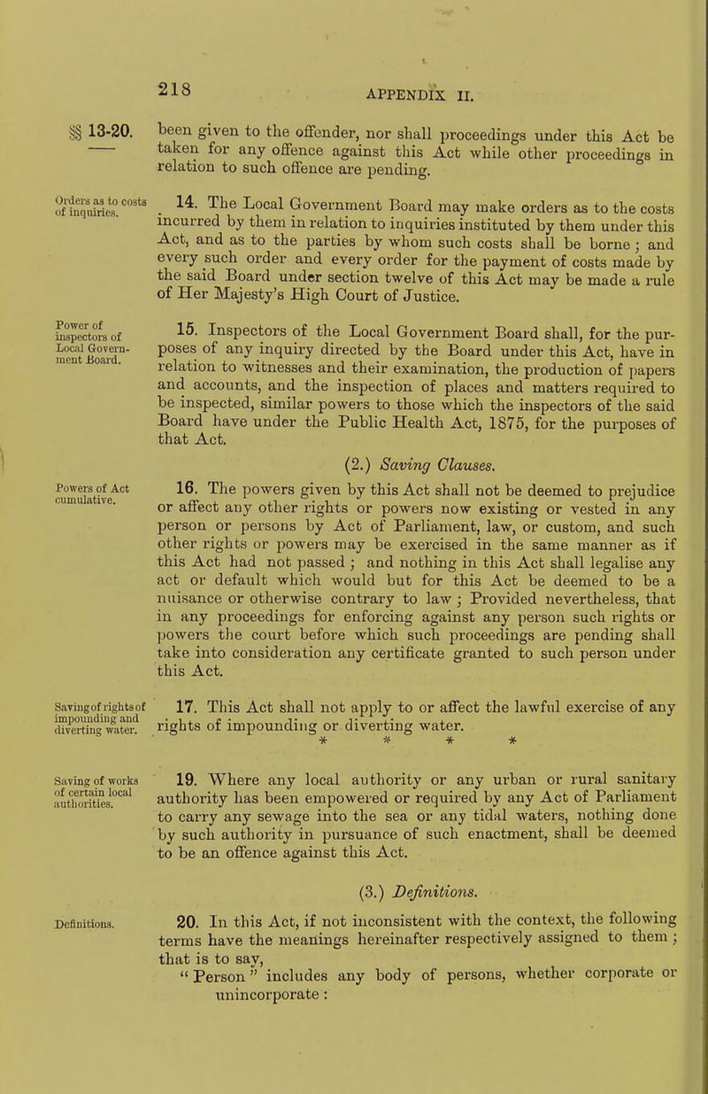 §§ 13-20. Orders as to costs of inquiries. Power of inspectors of Local Govern- ment Board. Powers of Act cumulative. been given to the offender, nor shall proceedings under this Act be taken for any offence against this Act while other iDroceedings in relation to such offence are pending. 14. The Local Government Board may make orders as to the costs incurred by them in relation to inquiries instituted by them under this Act, and as to the parties by whom such costs shall be borne ; and every such order and every order for the payment of costs made by the said Board under section twelve of this Act may be made a i-ule of Her Majesty's High Court of Justice. 15. Inspectors of the Local Government Board shall, for the pur- poses of any inquiry directed by the Board under this Act, have in relation to witnesses and their examination, the production of papers and accounts, and the inspection of places and matters required to be inspected, similar powers to those which the inspectors of the said Board have under the Public Health Act, 1875, for the purposes of that Act. (2.) Saving Clauses. 16. The powers given by this Act shall not be deemed to prejudice or affect auy other rights or powers now existing or vested in any person or persons by Act of Parliament, law, or custom, and such other rights or powers may be exercised in the same manner as if this Act had not passed ; and nothing in this Act shall legalise any act or default which would but for this Act be deemed to be a nuisance or otherwise contrary to law ; Provided nevertheless, that in any proceedings for enforcing against any person such rights or powers the court before which such proceedings are pending shall take into consideration any certificate granted to such person under this Act. Saving of rights of impounding and diverting water. 17. This Act shall not apply to or affect the lawful exercise of any rights of impounding or diverting water. Saving of works of certain local authorities. Definitions. 19. Where any local authority or any urban or rural sanitary authority has been empowered or required by any Act of Parliament to carry any sewage into the sea or any tidal waters, nothing done by such authority in pursuance of such enactment, shall be deemed to be an offence against this Act. (3.) Definitions. 20. In this Act, if not inconsistent with the context, the following terms have the meanings hereinafter respectively assigned to them ; that is to say, Person includes any body of persons, whether corporate or unincorporate :