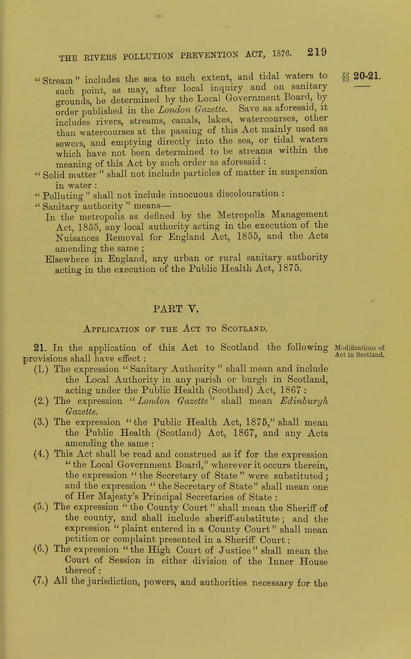*' Stream  includes the sea to such extent, and tidal waters to §§ 20-21. such point, as may, after local inquiry and on sanitary crrounds, he determined by the Local Government Board, by order published in the London Gazette. Save as aforesaid, it includes rivers, streams, canals, lakes, watercourses, other than watercourses at the passing of this Act mainly used as sewers, and emptying directly into the sea, or tidal waters which have not been determined to be streams within the meaning of this Act by such order as aforesaid : ^' Solid matter  shall not include particles of matter in suspension in water :  Polluting  shall not include innocuous discolouration :  Sanitary authority  means— In the metropolis as defined by the Metropolis Management Act, 1855, any local authority acting in the execution of the Nuisances Removal for England Act, 1855, and the Acts amending the same ; Elsewhere in England, any urban or rural sanitary authority acting in the execution of the Public Health Act, 1875. PART V. Application of the Act to Scotland. 21. In the application of this Act to Scotland the following Modifications of provisions shall have effect : _ ^^ (1.) The expression  Sanitary Authority  shall mean and include the Local Authority in any parish or burgh in Scotland, acting under the Public Health (Scotland) Act, 1867 : (2.) The expression London Gazette shall mean JEdinburgh Gazette. (3.) The expression the Public Health Act, 1875, shall meau the Public Health (Scotland) Act, 1867, and any Acts amending the same : (4.) This Act shall be read and construed as if for the expression  the Local Government Board, wherever it occurs therein, the expression  the Secretary of State  were substituted ; and the expression  the Secretary of State shall mean one of Her Majesty's Principal Secretaries of State : <5.) The expression  the County Court  shall mean the Sheriff of the county, and shall include sheriff-substitute; and the expression  plaint entered in a County Court shall mean petition or complaint presented in a Sheriff Court: (6.) The expression the High Court of Justice shall mean the Court of Session in either division of the Inner House thereof: {7.) All the jurisdiction, powers, and authorities necessary for the