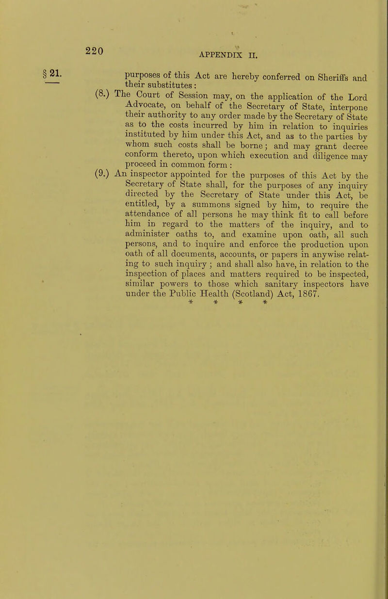 APPENDIX II. § 2^- purposes of this Act are hereby conferred on Sheriffs and their substitutes: (8.) The Court of Session may, on the application of the Lord Advocate, on behalf of the Secretary of State, interpone their authority to any order made by the Secretary of State as to the costs incurred by him in relation to inquiries instituted by him under this Act, and as to the parties by whom such costs shall be borne; and may grant decree conform thereto, upon which execution and diligence may proceed in common form : (9.) An inspector appointed for the purposes of this Act by the Secretary of State shall, for the purposes of any inquiry directed by the Secretary of State under this Act, be entitled, by a summons signed by him, to require the attendance of all persons he may think fit to call before him in regard to the matters of the inquiry, and to administer oaths to, and examine upon oath, all such persons, and to inquire and enforce the production upon oath of all dooiments, accounts, or papers in anywise relat- ing to such inquiry ; and shall also have, in relation to the inspection of places and matters required to be inspected, ' similar powers to those which sanitary inspectors have under the Public Health (Scotland) Act, 1867. * * *