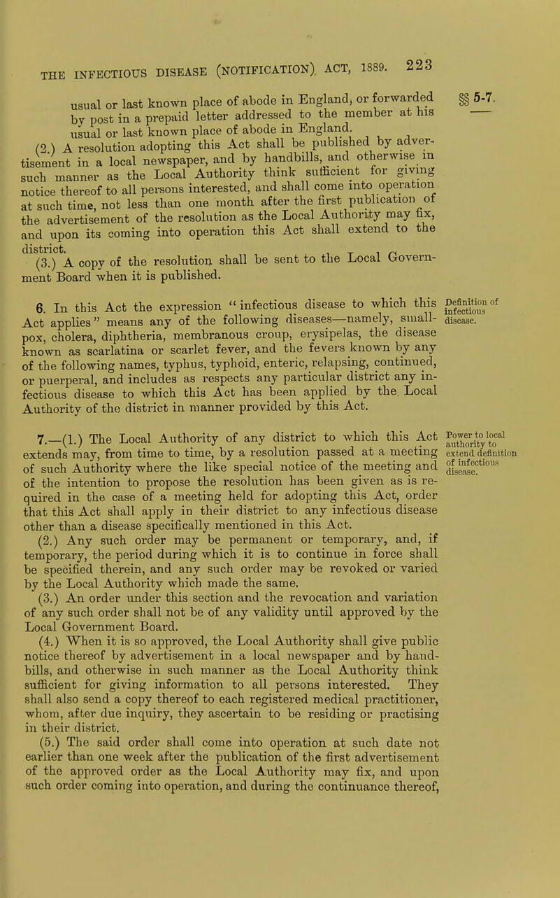 5-7. Definition of infectious disease. usual or last known place of abode in England, or forwarded bv post in a prepaid letter addressed to the member at his usual or last known place of abode in England (2 ) A resolution adopting this Act shall be published by adver- tisement in a local newspaper, and by handbills and otherwise m such manner as the Local Authority think sufficient for giving notice thereof to all persons interested, and shall come into operation at such time, not less than one month after the first publication of the advertisement of the resolution as the Local Authordy may tx, and upon its coming into operation this Act shall extend to the district. . (3.) A copy of the resolution shall be sent to the Local Govern- ment Board when it is published. 6. In this Act the expression  infectious disease to which this Act applies means any of the following diseases—namely, small- pox, cholera, diphtheria, membranous croup, erysipelas, the disease known as scarlatina or scarlet fever, and the fevers known by any of the following names, typhus, typhoid, enteric, relapsing, continued, or puerperal, and includes as respects any particular district any in- fectious disease to which this Act has been applied by the. Local Authority of the district in manner provided by this Act. 7. _(1.) The Local Authority of any district to which this Act ^Xori*t°y\°o'^ extends may, from time to time, by a resolution passed at a meeting - - - of such Authority where the like special notice of the meeting and of the intention to propose the resolution has been given as is re- quired in the case of a meeting held for adopting this Act, order that this Act shall apply in their district to any infectious disease other than a disease specifically mentioned in this Act. (2.) Any such order may be permanent or temporary, and, if temporary, the period during which it is to continue in force shall be specified therein, and any such order may be revoked or varied by the Local Authority which made the same. (3.) An order under this section and the revocation and variation of any such order shall not be of any validity until approved by the Local Government Board. (4.) When it is so approved, the Local Authority shall give public notice thereof by advertisement in a local newspaper and by hand- bills, and otherwise in such manner as the Local Authority think sufiicient for giving information to all persons interested. They shall also send a copy thereof to each registered medical practitioner, whom, after due inquiry, they ascertain to be residing or practising in their district. (5.) The said order shall come into operation at such date not earlier than one week after the publication of the first advertisement of the approved order as the Local Authority may fix, and upon such order coming into operation, and during the continuance thereof, extend definition of infectious disease.