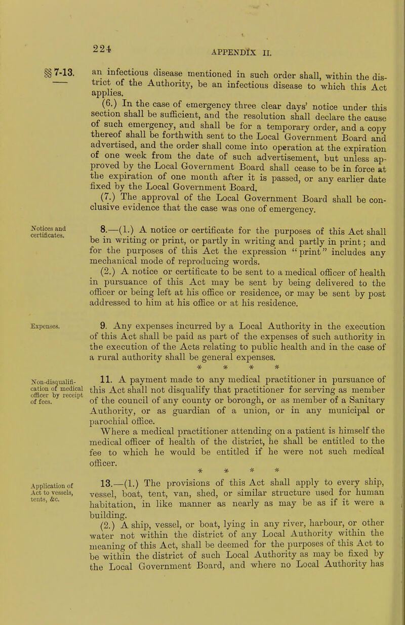 §§7-13. Notices and certificates. an infectious disease mentioned in such order shall, within the dis- trict of the Authority, be an infectious disease to which this Act applies. (6.) In the case of emergency three clear days' notice under this section shall be sufficient, and the resolution shall declare the cause of such emergency, and shall be for a temporary order, and a copy thereof shall be forthwith sent to the Local Government Board and advertised, and the order shall come into operation at the expiration of one week from the date of such advertisement, but unless ap- proved by the Local Government Board shall cease to be in force at the expiration of one month after it is passed, or any earlier date fixed by the Local Government Board. (7.) The approval of the Local Government Board shall be con- clusive evidence that the case was one of emergency. 8.—(1.) A notice or certificate for the purposes of this Act shall be in writing or print, or partly in writing and partly in print; and for the purposes of this Act the expression print includes any mechanical mode of reproducing words. (2.) A notice or certificate to be sent to a medical officer of health in pursuance of this Act may be sent by being delivered to the officer or being left at his office or residence, or may be sent by post addressed to him at his office or at his residence. Expenses. 9. Any expenses incurred by a Local Authority in the execution of this Act shall be paid as part of the expenses of such authority in the execution of the Acts relating to public health and in the case of a rural authority shall be general expenses. ifon-disquaiifi- H- payment made to any medical practitioner in pursuance of jfficer if recert '^^^ shall not disqualify that practitioner for serving as member of fees. of the council of any county or borough, or as member of a Sanitary Authority, or as guardian of a union, or in any municipal or parochial office. Where a medical practitioner attending on a patient is himself the medical officer of health of the district, he shall be entitled to the fee to which he would be entitled if he were not such medical officer. Application of Act to vessels, tents, &c. 13.—(1.) The provisions of this Act shall apply to every ship, vessel, boat, tent, van, shed, or similar structure used for human habitation, in like manner as nearly as may be as if it were a building. (2.) A ship, vessel, or boat, lying in any river, harbour, or other water not within the district of any Local Authority within the meaning of this Act, shall be deemed for the purposes of this Act to be within the district of such Local Authority as may be fixed by the Local Government Board, and where no Local Authority has