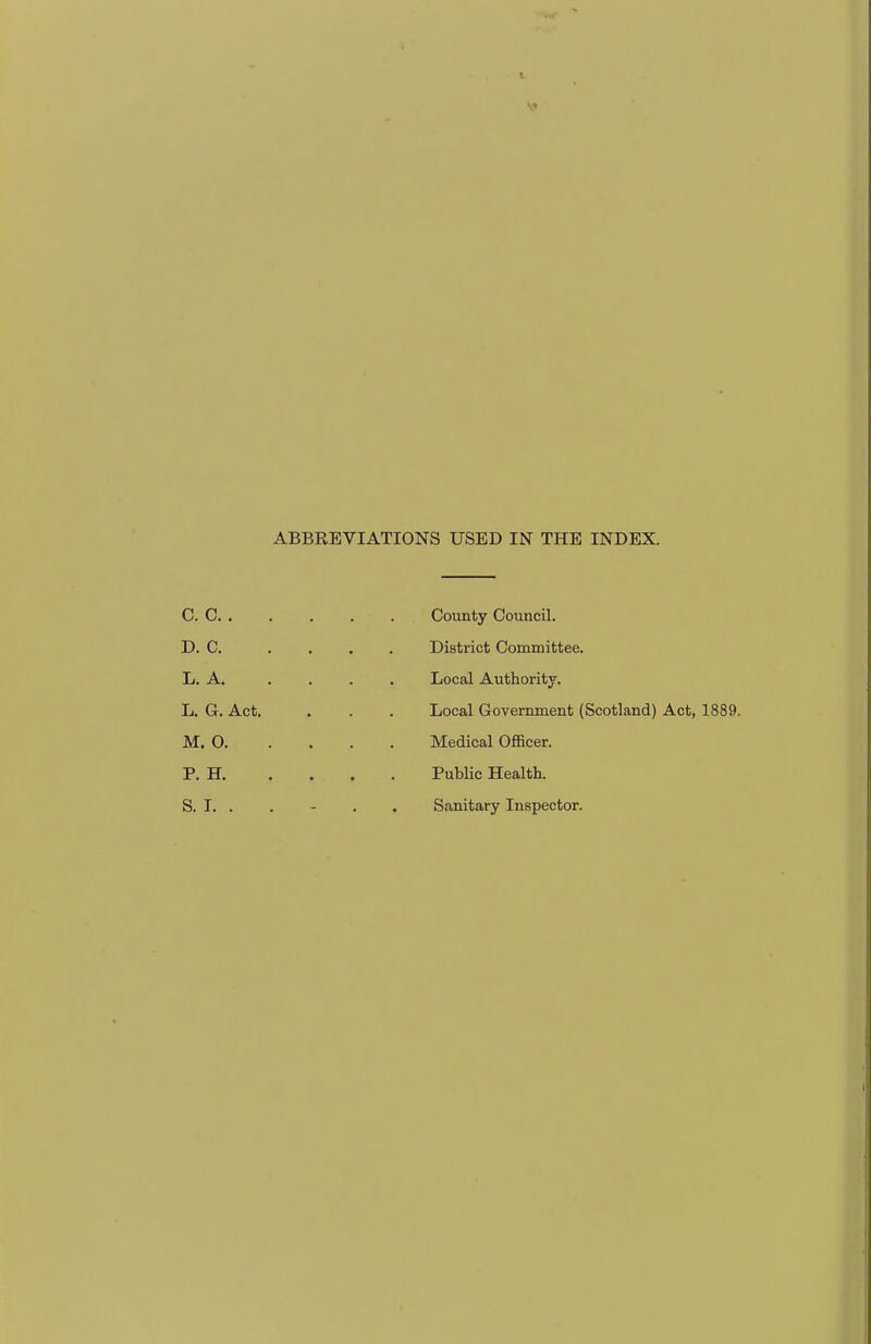 ABBREVIATIONS USED IN THE INDEX. CO County Council. D. C. . . . . District Committee. L. A. . . . . Local Authority. L. G. Act. . . . Local Government (Scotland) Act, 1889. M. O Medical Officer. P. H Public Health. S. I. . . - . . Sanitary Inspector.