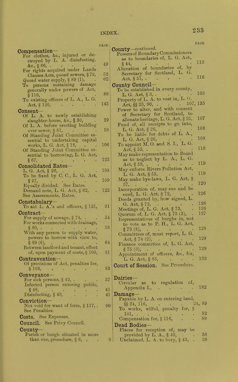 Compensation— For clothes, &c., injured or de- stroyed by L. A. disiufecting, &o.,§66, . . . • • For rights acquired under Liands Clauses Acts, quoad sewers, § 72, Quoad water supply, § 89 (1), To persons sustaining damage generally under powers of Act, §116, To existing officers of L. A., L. G. Act, §120, .... Consent— Of L. A. to newly establishing slaughter-house, &c., § 30, Of L. A. before erecting building over sewer, §81, Of Standing Joint Committee es sential to undertaking capital works, L. G. Act, § 18, Of Standing Joint Committee es sential to borrowing, L. G. Act, § 67 Consolidated Rates— L. G. Act, § 26, . To be iixed by 0. C, L. G. Act, §27, .... Equally divided. See Rates. Demand note, L. G. Act, § 62, See Assessments, Rates. Constabulary— To aid L. A.'s and officers, § 121, Contract— For supply of sewage, § 74, . For works connected with drainage, § 80 With any person to supply water, powers to borrow with view to, § 89 (6), Between landlord and tenant, effect of, upon payment of costs, § 100, Contravention— Of provisions of Act, penalties for, § 103, Conveyance— For sick persons, § 42, . Infected person entering public, §48, Disinfecting, § 49, Conviction— Not void for want of form, § 117, . See Penalties. Costs. See Expenses. Council. See Privy Council. County- Parish or burgh situated in more than one, procedure, § 6, . 49 52 ti2 89 145 29 58 106 123 108 109 122 91 64 58 64 81 83 37 41 41 90 PAGE County—continued. Powers of Boundary Commissioners as to boundaries of, L. G. Act, § 44 Alteration of boundaries of, by Secretary for Scotland, L. G. Act, § 51, County Council— To be established in every county, L. G. Act, § 3, . Property of L. A. to vest m, L. (■!. Act, §§ 25, 90, . . . 107, 135 Power to alter, and with consent of Secretary for Scotland, to alienate heritage, L. G. Act, § 25, Fund of, all receipts to go into, L. G. Act, § 26, ... To be liable for debts of L. A., L. G. Act, § 26, To appoint M. O. and S. I., L. G. Act, § 52, . . . . . May make representation to Board as to neglect by L. A., L. G. Act, § 53, May enforce Rivers Pollution Act, L. G. Act, § 55, May make bye-laws, L. G. Act, § 57 Incorporation of, may sue and be sued, L. G. Act, § 72, Deeds granted by, how signed, L. G. Act, § 72, . Meetings of, L. G. Act, § 73, Quorum of, L. G. Act, § 73 (3), . Representatives of burghs in, not to vote as to P. H., L. G. Act, §73(8) Committees of, must report, L. G. Act, §74(2), .... Finance committee of, L. G. Act, § 75 (3), Appointment of officers, &c., for, L. G. Act, § 83, ... Court of Session. See Procedure. 113 116 103 107 108 108 118 119 119 120 126 126 126 127 128 129 129 133 Dairies- Circular as to regulation of. Appendix I., . ■ • ■ 182 Damage- Payable by L. A. on entering land, §§ 24, 116, . . . 24, 89 To works, wilful, penalty for, § 101, 82 Compensation for, § 116, . . 89 Dead Bodies- Places for reception of, may be provided by L. A., § 43, . . 38 Unclaimed, L. A. to bury, § 43, . 38