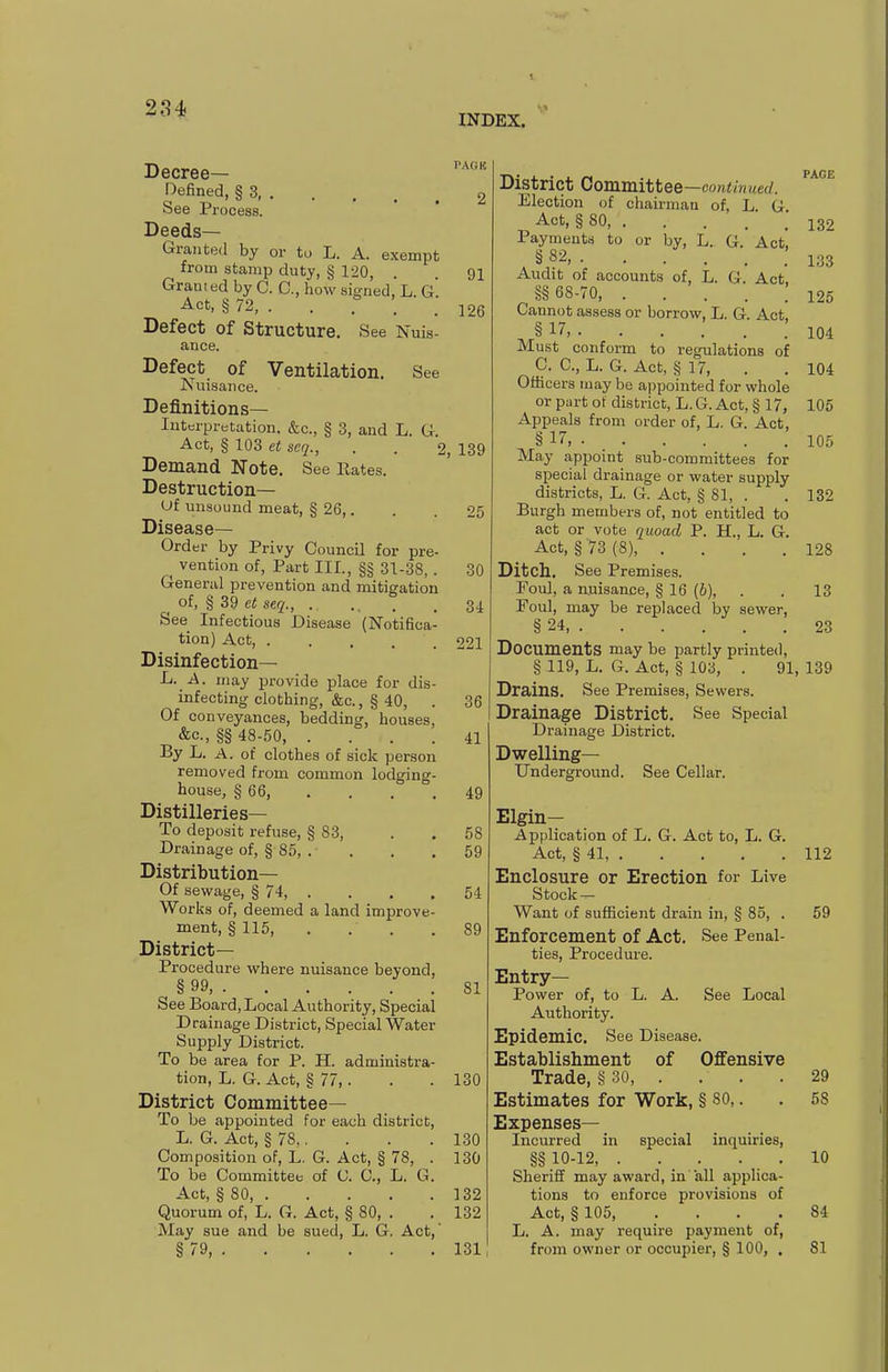 INDEX. pre Decree- Defined, § 3, See Process. Deeds- Granted by or to L. A. exempt from stamp duty, § 120, Granted by C. C, how signed, L G Act, § 72, . Defect of Structure. See Nuis- ance. Defect of Ventilation. See Nuisance. Definitions- Interpretation. &c., § 3, and L. G. Act, § 103 et seq., Demand Note. See Rates. Destruction— Uf unsound meat, § 26,. Disease— Order by Privy Council for ^ vention of. Part III., §§ 31-38, . General prevention and mitigation _ of, § 39 et seq., . . , See Infectious Disease (Notifica tion) Act, .... Disinfection— L. A. may provide place for dis infecting clothing, &c., § 40, Of conveyances, bedding, houses, &c., §§ 48-50, .... By L. A. of clothes of sick person removed from common lodging house, § 66, Distilleries— To deposit refuse, § 83, Drainage of, § 85, . Distribution— Of sewage, § 74, . Works of, deemed a land improve ment, §115, District- Procedure where nuisance beyond. See Board, Local Authority, Special Drainage District, Special Water Supply District. To be area for P. H. administra- tion, L. G. Act, § 77,. District Committee— To be appointed for each district, L. G. Act, § 78,. Composition of, L. G. Act, § 78, To be Committee of 0. C, L. G Act, § 80, . Quorum of, L. G. Act, § 80, . May sue and be sued, L. G. Act § 79, 91 126 2, 139 30 34 221 36 41 49 58 59 54 89 81 130 130 130 132 132 131 District Committee —continued. Election of chairman of, L G Act, §80 ; Payments to or by, L. G. Act, , S 82 l;J3 Audit of accounts of, L. G. Act §§ 68-70, 125 Cannot assess or borrow, L. G. Act, § 17j 104 Must conform to regulations of 0. C, L. G. Act, § 17, . . 104 Officers may be appointed for whole or part of district, L. G. Act, § 17, 105 Appeals from order of, L. G. Act, § 17, 105 May appoint sub-committees for special drainage or water supply districts, L. 6. Act, § 81, . . 132 Burgh members of, not entitled to act or vote quoad P. H., L. G. Act, § 73(8), . . . .128 Ditch. See Premises. Poul, a nnisance, § 16 (i), . . 13 Foul, may be replaced lay sewer, § 24, 23 Documents may be partly printed, § 119, L. G. Act, § 103, . 91, 139 Drains. See Premises, Sewers. Drainage District, See Special Drainage District. Dwelling- Underground. See Cellar. Elgin- Application of L. G. Act to, L. G. Act, § 41, 112 Enclosure or Erection for Live Stock- Want of sufficient drain in, § 85, . 59 Enforcement of Act. See Penal- ties, Procedure. Entry- Power of, to L. A. See Local Authority. Epidemic. See Disease. Establishment of Offensive Trade, § 30 29 Estimates for Work, § 80,. . 58 Expenses- Incurred in special inquiries, §§ 10-12, . . _ . . . 10 Sheriff may award, in all applica- tions to enforce provisions of Act, § 105, .... 84 L. A. may require payment of, from owner or occupier, § 100, . 81