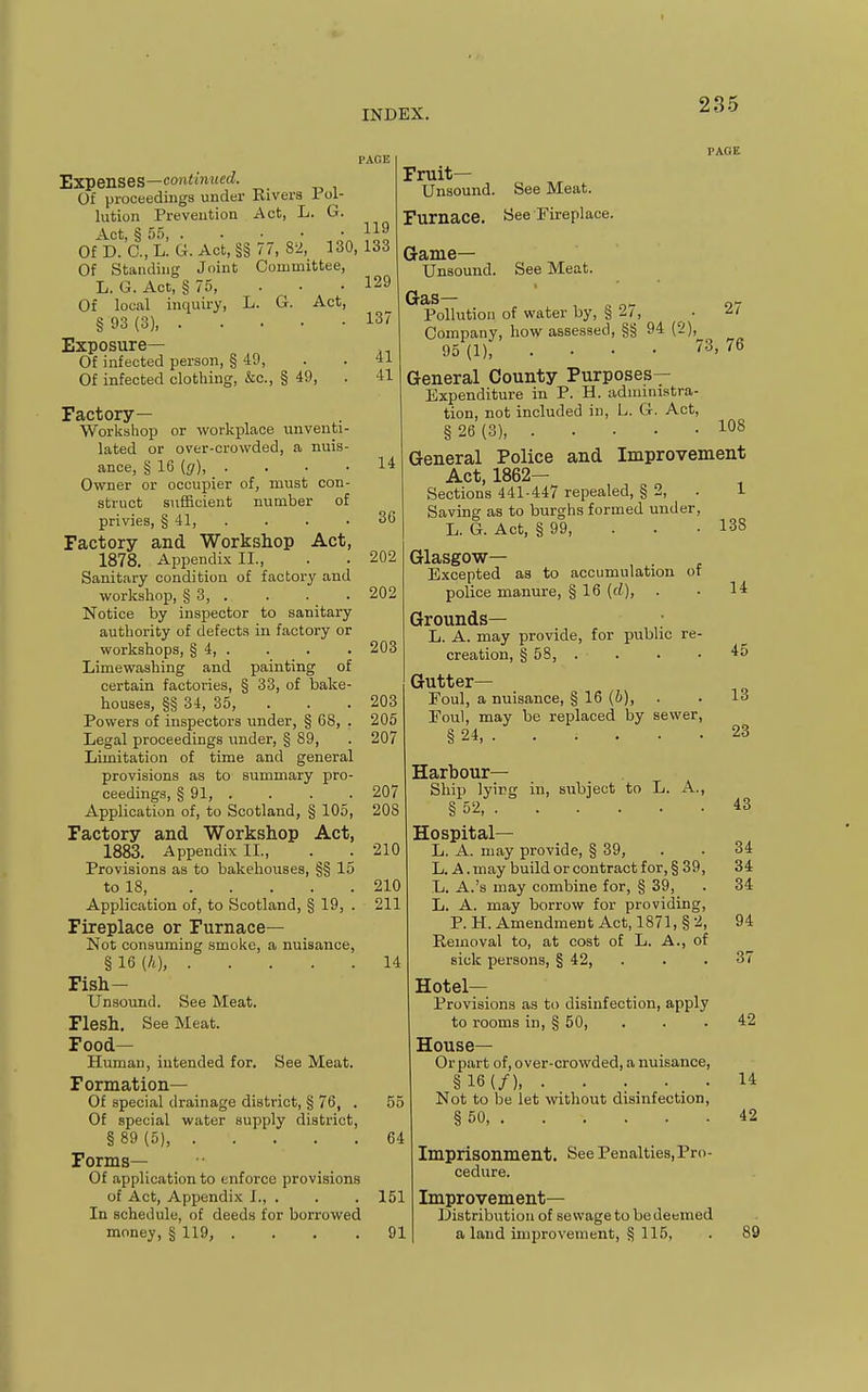 Expenses—com<m«erf. Of proceedings under Rivers Toi- lution Prevention Act, L. G. Act § o') . . . • 119 0fD.'0.,L!G.Act,§§ 77, 82, 130,133 Of Standing Joint Committee, L. G. Act, § 75, . . Of local inquiry, L. G. Act, § 93 (3) Exposure— Of infected person, § 49, Of infected clothing, &c., § 49, Factory— Workshop or workplace unventi- lated or over-crowded, a nuis- ance, § 16 (g), . . . • Owner or occupier of, must con- struct sufficient number of privies, § 41, . Factory and Workshop Act, 1878. Appendix II., Sanitary condition of factory and workshop, § 3, . Notice by inspector to sanitary authority of defects in factory or workshops, § 4, . Limewashing and painting of certain factories, § 33, of balie- houses, §§ 34, 35, Powers of inspectors under, § 68, . Legal proceedings under, § 89, Limitation of time and general provisions as to summary pro- ceedings, § 91, .... Application of, to Scotland, § 105, Factory and Workshop Act, 1883. Appendix II., Provisions as to bakehouses, §§ 15 to 18, Application of, to Scotland, § 19, . Fireplace or Furnace— Not consuming smoke, a nuisance, §16 (A), Fish- Unsound. See Meat. Flesh. See Meat. Food- Human, intended for. See Meat. Formation— Of special drainage district, § 76, . Of special water supply district, §89(5), Forms— Of application to enforce provisions of Act, Appendix I., . In schedule, of deeds for borrowed money, § 119, . 129 137 41 41 14 36 202 202 203 73 27 76 203 205 207 207 208 210 210 211 14 55 64 151 91 PAGE Fruit- Unsound. See Meat. Furnace. See Fireplace. Game- Unsound. See Meat. Gas— Pollution of water by, § 27, Company, how assessed, §§ 94 (2), 95(1), . . . • General County Purposes- Expenditure in P. H. administra- tion, not included in, L. G. Act, § 26 (3) General Police and Improvement Act, 1862— Sections 441-447 repealed, § 2, . 1 Saving as to burghs formed under, L. G. Act, § 99, . . . 138 Glasgow— Excepted as to accumulation of police manure, § 16 (rf), Grounds— L. A. may provide, for public re- creation, § 58, . Gutter- Foul, a nuisance, § 16 (i), Foul, may be replaced by sewer, § 24, . Harbour- Ship lyicg in, subject to L. A., § 52, Hospital— L. A. may provide, § 39, L. A. may build or contract for, § 39 L. A.'s may combine for, § 39, L. A. may borrow for providing P. H. Amendment Act, 1871, § 2 Removal to, at cost of L. A., of sick persons, § 42, Hotel- Provisions as to disinfection, apply to rooms in, § 50, House— Or part of, over-crowded, a nuisance, §16(/) Not to be let without disinfection, § 50, 14 45 13 23 43 34 34 34 94 37 42 14 42 Imprisonment, cedure. See Penalties, Pro- Improvement— Distribution of sewagetobedeemed a land improvement, § 115, 89