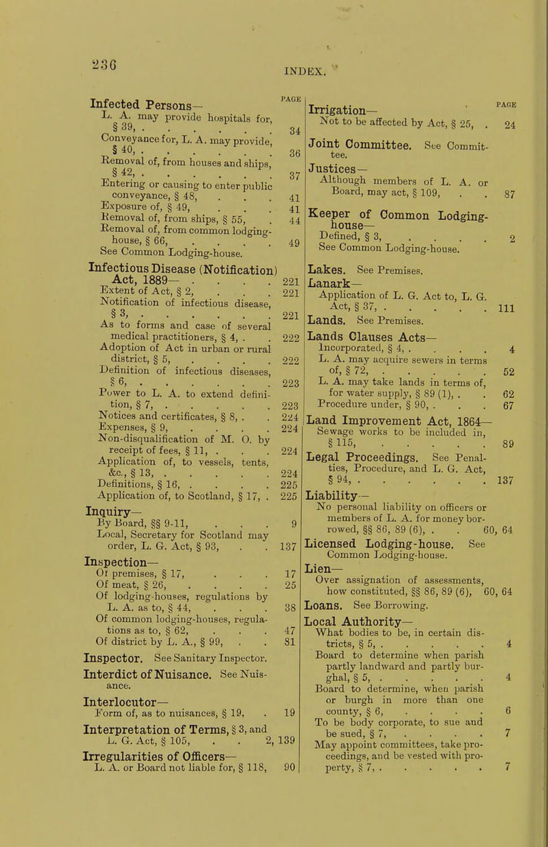 INDEX. Infected Persons— L. A. may provide hospitals for, §39. ■ . . . . Conveyance for, L. A. may provide, § 40, • Removal of, from houses and ships, §42 ^\ Entering or causing to enter public conveyance, § 48, Exposure of, § 49, . . \ Kemoval of, from ships, § 55, Removal of, from common lodging- house, § 66, . . . . See Common Lodging-house. Infectious Disease (Notification) Act, 1889— . Extent of Act, § 2, Notification of infectious disease. §3, As to forms and case of several medical practitioners, § 4, . Adoption of Act in urban or rural district, § 5, Definition of infectious diseases, §6, Power to L. A. to extend defini tion, § 7, . . Notices and certificates, § 8, . Expenses, § 9, Non-disqualification of M. O. by receipt of fees, § 11, . Application of, to vessels, tents &c., § 13 Definitions, § 16, . Application of, to Scotland, § 17, Inquiry— By Board, §§ 9-11, Local, Secretary for Scotland may order, L. G. Act, § 93, Inspection— Of premises, § 17, Of meat, § 26, Of lodging-houses, regulations by L. A. as to, § 44, Of common lodging-houses, regula- tions as to, § 62, Of district by L. A., § 99, . Inspector. See Sanitary Inspector. Interdict of Nuisance. See Nuis- ance. Interlocutor- Form of, as to nuisances, § 19, . 19 Interpretation of Terms, § 3, and L. G. Act, § 105, . . 2, 139 Irregularities of Oflicers— L. A. or Board not liable for, § 118, 90 34 36 37 41 41 44 49 221 221 221 222 222 223 223 224 224 224 224 225 226 9 137 17 25 38 47 81 Irrigation— Not to be affected by Act, § 25, Joint Committee. See Commit- tee. Justices— Although members of L. A. or Board, may act, § 109, Keeper of Common Lodging- house- Defined, § 3, .... See Common Lodging-house. Lakes. See Premises. Lanark— Application of L. G. Act to, L. G. Act, § 37 Lands. See Premises. Lands Clauses Acts- incorporated, § 4, . L. A. may acquire sev^ers in terms of, § 72, PACE 24 87 111 52 L. A. may take lands in terms of, for water supply, § 89 (1), . . 62 Procedure under, § 90, . . . 67 Land Improvement Act, 1864— Sewage works to be included in, § 115, 89 Legal Proceedings. See Penal- ties, Procedure, and L. G. Act, § 94, 137 Liability - No personal liability on officers or members of L. A. for money bor- rowed, §§ 86, 89 (6), . . 60, 64 Licensed Lodging-house. See Common Lodging-bouse. Lien- Over assignation of assessments, how constituted, §§ 86, 89 (6), 60, 64 Loans. See Borrowing. Local Authority— What bodies to be, in certain dis- tricts, § 5, 4 Board to determine when parish partly landward and partly bur- ghal, §5, . . . . . 4 Board to determine, when parish or burgh in more than one county, § 6, . . . . 6 To be body corporate, to sue and be sued, § 7, . . . . 7 May appoint committees, take pro- ceedings, and be vested with pro- perty, S 7, 7