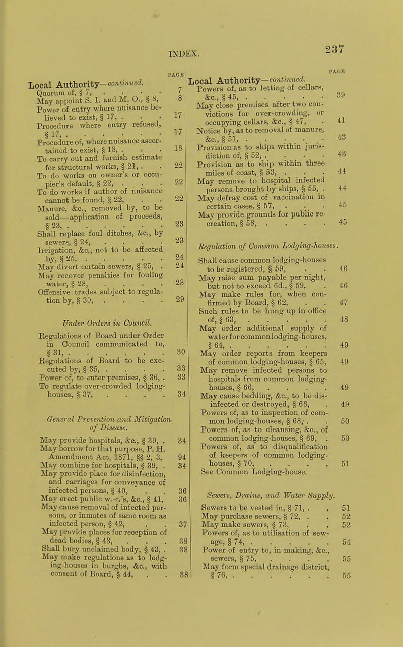 Local AathoTitj—continued. Quorum of, § 7, . • ' „ „ ' May appoint S. I. aud M. O., § S, Power of entry where nuisance be- lieved to exist, § 17, . Procedure where entry refused, §17, . • • .• Procedure of, where nuisance ascer- tained to exist, § 18, . To carry out and furnish estimate for structural works, § 21, . To do works on owner's or occu- pier's default, § 22, . To do works if autlior of nuisance cannot be found, § 22, Manure, &c., removed by, to be sold —application of proceeds, § 23 Shall replace foul ditches, &c., by sewers, § 24, Irrigation, &c., not to be affected by, § 25 May divert certain sowers, § 25, . May recover penalties for fouling water, § 28, .... Offensive trades subject to regula- tion by, § 30, . Under Orders in Council. Regulations of Board under Order in Council communicated to, § 31, Regulations of Board to be exe- cuted by, § 35, . Power of, to enter premises, § 36, . To regulate over-crowded lodging- houses, § 37 PAGE 7 8 17 17 18 22 22 22 23 23 24 24 28 29 PA(1E 30 33 33 34 General Prevention and Mitigation of Disease. May provide hospitals, &c., § 39, . May borrow for that purpose, P. H. Amendment Act, 1871, §§ 2, 3, May combine for hospitals, § 39, . May provide place for disinfection, and carriages for conveyance of infected persons, § 40, May erect public w.-c.'s, &c., § 41, May cause removal of infected per- sons, or inmates of same room as infected person, § 42, May provide places for reception of dead bodies, § 43, . Shall bury unclaimed body, § 43, . May make regulations as to lodg- ing-houses in burghs, &c., with consent of Board, § 44, . 37 38 38 38 Local AvLthority—continued. Powers of, as to letting of cellarf, &c., § 45 May close premises after two con- victions for over-crowding, or occupying cellars, &c., § 47, Notice by, as to removal of manure, &c., § 51, . . . • . • Provision as to ships within juris- diction of, § 52, . Provision as to ship within three miles of coast, § 53, . May remove to hospital infected persons brought by ships, § 55, . May defray cost of vaccination in certain cases, § 57, . May provide grounds for public re- creation, § 58, .... Regulation of Common Lodging-houses. Shall cause common lodging-houses to be registered, § 59, May raise sum payable per night, but not to exceed 6d., § 59, May make rules for, when con- firmed by Board, § 62, Such rules to be hung up in office of, § 63, May order additional supply of waterforcommonlodging-houses, § 64 May order reports from keepers of common lodging-houses, § 65, May remove infected persons to hospitals from common lodging- houses, § 66, .... May cause bedding, &c., to be dis- infected or destroyed, § 66, Powers of, as to inspection of com- mon lodging-houses, § 68,-. Powers of, as to cleansing, &c., of common lodging-houses, § 69, Powers of, as to disqualification of keepers of common lodging- houses, § 70, . See Common Lodging-house. Sewers, Drains, and Water Supply. Sewers to be vested in, § 71, . May purchase sewers, § 72, . May make sewers, § 73, Powers of, as to utilisation of sew- age, § 74, . . . . Power of entry to, in making, &c., sewers, § 75, . May form special drainage district, §76, 39 41 43 43 44 44 45 45 46 46 47 48 49 49 49 49 50 50 51 51 52 52 54 55 55