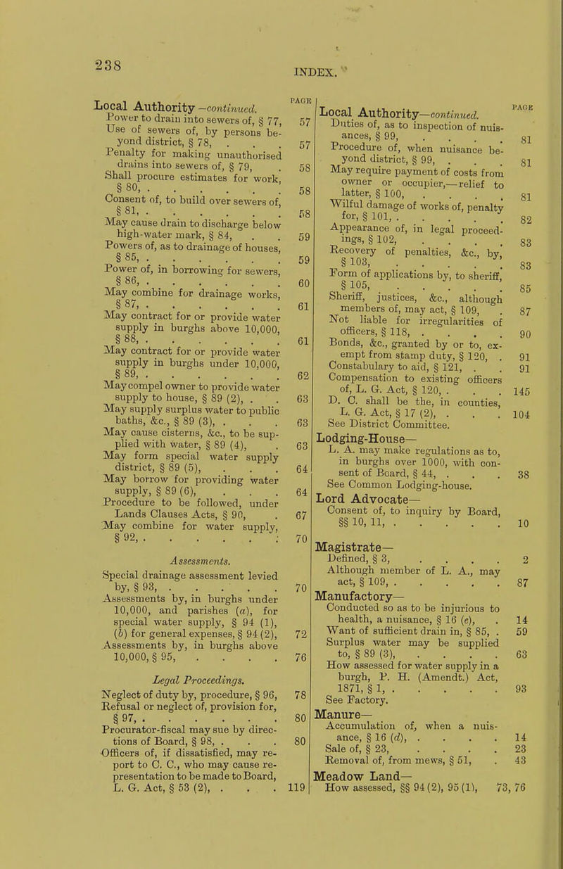 INDEX. Local Authority -continued. Power to drain into sewers of, § 77, Use of sewers of, by persons be- yond district, § 78, . Penalty for making unauthorised drains into sewers of, § 79, Shall procure estimates for work § 80, : Consent of, to build over sewers of §81 ; May cause drain to discharge below high-water mark, § 84, Powers of, as to drainage of houses, §85,. _ . . . . : Power of, in borrowing for sewers. §86,. . . . . ; May combine for drainage works, § 87, May contract for or provide water supply in burghs above 10,000, § 88, : May contract for or provide water supply in burghs under 10.000, § 89 • . May compel owner to provide water supply to house, § 89 (2), . May supply surplus water to public baths, &c., § 89 (3), . May cause cisterns, &c., to be sup- plied with water, § 89 (4), May form special water supply district, § 89 (5), May borrow for providing water supply, § 89 (6), Procedure to be followed, under Lands Clauses Acts, § 90, May combine for water supply, § 92, Assessments. Special drainage assessment levied by, § 93, . . . . Assessments by, in burghs under 10,000, and parishes (a), for special water supply, § 94 (1), (b) for general expenses, § 94 (2), Assessments by, in burghs above 10,000, §95, . . . . Legal Proceedings. Neglect of duty by, procedure, § 96, Refusal or neglect of, provision for, § 97 Procurator-fiscal may sue by direc- tions of Board, § 98, . Officers of, if dissatisfied, may re- port to C. C, who may cause re- presentation to be made to Board, L. G. Act, § 63 (2), . I'ACiK 57 57 58 58 58 59 59 60 61 61 62 63 63 63 64 64 67 70 70 72 76 78 80 80 119 Local A-Ufhoxitj—continued. Duties of, as to inspection of nuis- ances, § 99, Procedure of, when nuisance be- yond district, § 99, . May require payment of costs from ovmer or occupier,—relief to latter, § 100 Wilful damage of works of, penaltv for. § 101, . . . . . Appearance of, in legal proceed- ings, § 102, .... Recovery of penalties, &c., bv ^ § 103, .... Form of aj^plications by, to sheriff. §105, ..... Sheriff, justices, &c., although members of, may act, § 109, Not liable for irregularities of officers, § 118, . Bonds, &c., granted by or to, ex- empt from stamp duty, § 120, . Constabulary to aid, § 121, . Compensation to existing officers of, L. G. Act, § 120, . D. C. shall be the, in counties, L. G. Act, § 17 (2), . See District Committee. Lodging-House— L. A. may make regulations as to, in burghs over 1000, with con- sent of Board, § 44, . See Common Lodging-house. Lord Advocate- Consent of, to inquiry by Board, §§ 10,11,. \ : Magistrate— Defined, § 3, .... Although member of L. A., may act, § 109, Manufactory- Conducted so as to be injurious to health, a nuisance, § 16 (e), Want of sufficient drain in, § 85, . Surplus water may be supplied to, § 89 (3), .... How assessed for water supply in a burgh, P. H. (Amendt.) Act, 1871, § 1, See Factory. Manure- Accumulation of, when a nuis- ance, § 16 (d), .... Sale of, § 23, .... Removal of, from mews, § 61, Meadow Land- How assessed, §§ 94 (2), 95 (1\ 73, 81 81 81 82 83 83 85 87 90 91 91 145 104 38 10 2 87 14 59 63 93 14 23 43 76
