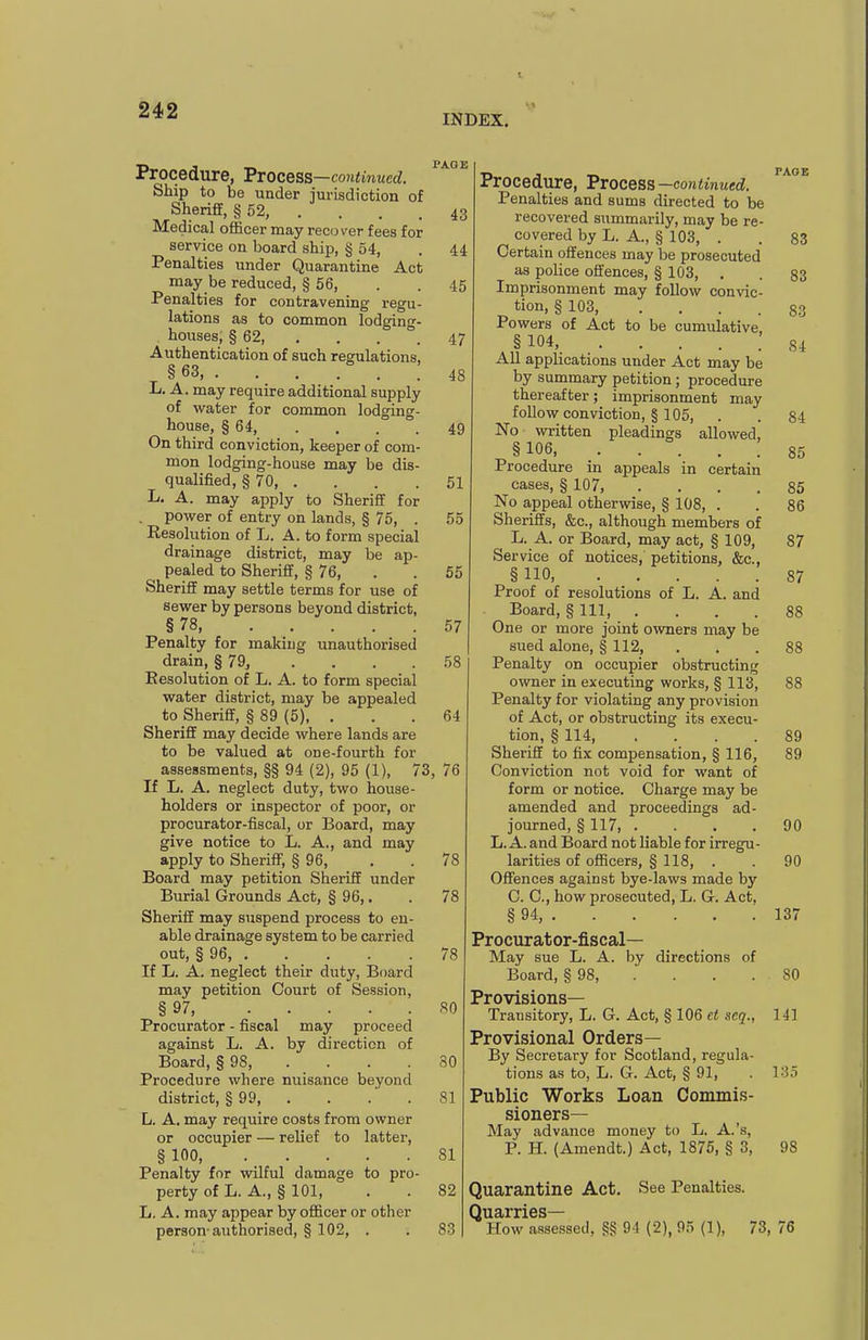 INDEX. Procedure, Process —continued. Ship to be under jurisdiction of Sheriff, § 52, . . . .43 Medical officer may reco ver fees for service on board ship, § 54, . 44 Penalties under Quarantine Act may be reduced, § 56, . . 45 Penalties for contravening regu- lations as to common lodging- houses, § 62, , . . .47 Authentication of such regulations, § 63, 48 L. A. may require additional supply of water for common lodging- house, § 64, .... 49 On third conviction, keeper of com- mon lodging-house may be dis- qualified, § 70 51 L. A. may apply to SherifiE for . power of entry on lands, § 75, . 55 Resolution of L. A. to form special drainage district, may be ap- pealed to Sheriff, § 76, . . 55 Sheriff may settle terms for use of sewer by persons beyond district, §78, ..... 57 Penalty for making unauthorised drain, § 79^ .... 58 Resolution of L. A. to form special water district, may be appealed to SherifiE, § 89 (5), ... 64 SherifiE may decide where lands are to be valued at one-fourth for assessments, §§ 94 (2), 95 (1), 73, 76 If L. A. neglect duty, two house- holders or inspector of poor, or procurator-fiscal, or Board, may give notice to L. A., and may apply to Sheriff, § 96, . . 78 Board may petition SherifiE under Burial Grounds Act, § 96,, . 78 SherifiE may suspend process to en- able drainage system to be carried out, § 96, 78 If L. A. neglect their duty. Board may petition Court of Session, § 97, 80 Procurator - fiscal may proceed against L. A. by direction of Board, § 98, . . . .30 Procedure where nuisance beyond district, § 99, . . .' . 81 L. A. may require costs from owner or occupier — relief to latter, § 100, 81 Penalty for wilful damage to pro- perty of L. A., § 101, . . 82 ' L. A. may appear by officer or other 1 person-authorised, § 102, . . 83 Procedure, Process —continued. Penalties and sums directed to be ' recovered summarily, may be re- covered by L. A., § 103, . . 83 Certain offences may be prosecuted as police offences, § 103, . . 83 Imprisonment may follow convic- tion, § 103, .... 83 Powers of Act to be cumulative, ,§104, 84 All apphcations under Act may be by summary petition; procedure thereafter; imprisonment may follow conviction, § 105, . . 84 No written pleadings allowed, § 106 85 Procedure in appeals in certain cases, § 107, .... 85 No appeal otherwise, § 108, . . 86 Sheriffs, &c., although members of L. A. or Board, may act, § 109, 87 Service of notices, petitions, &c., § no, 87 Proof of resolutions of L. A. and Board, § 111 88 One or more joint owners may be sued alone, § 112, ... 88 Penalty on occupier obstructing owner in executing works, § 113, 88 Penalty for violating any provision of Act, or obstructing its execu- tion, § 114 89 Sheriff to fix compensation, § 116, 89 Conviction not void for want of form or notice. Charge may be amended and proceedings ad- journed, § 117, .... 90 L. A. and Board not liable for irregu- larities of ofiBcers, § 118, . . 90 Offences against bye-laws made by C. C, how prosecuted, L. G. Act, § 94, 137 Procurator-fiscal— May sue L. A. hy directions of Board, § 98, . . . . 80 Provisions- Transitory, L. G. Act, § 106 et scq., 141 Provisional Orders— By Secretary for Scotland, regula- tions as to, L. G. Act, § 91, . 135 Public Works Loan Commis- sioners- May advance money to L. A.'s, P. H. (Amendt.) Act, 1875, § 3, 98 Quarantine Act. See Penalties. Quarries- How assessed, §g 94 (2), 95 (1), 73, 76