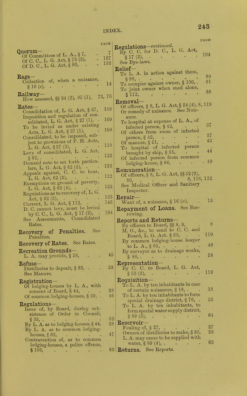 Quorum— , ^ . J. - Of Committees of h. A., S '. Of C. C, L. G. Act, § ri (3), Of D. C, L. G. Act, § 80, . PAGE 7 127 132 PAGE of, when a nuisance, Rags- Collection § 16 (e), Railway- „, ,„, 70 How assessed, §§ 94 (2), 90 (1), /3 ^CwiaoHdation of, L. G. Act, § 27, Imposition and regulation of con- solidated, L. G. Act, § 2/ (1), . To be levied as under existmg Acts, L. G. Act, § 27 (1), • Consolidated, to be imposed, sub- ject to provisions of P. H. Acts, L. G. Act, §27 (3), . • • Levy of consolidated, L. G. Act, § 62, . . • • • . • Demand note to set forth particu- lars, L. G. Act, § 62 (2), . Appeals against, 0. C. to hear, L. G. Act, 62 (3), . Exemptions on ground of poverty, L. G. Act, §62(4), . . • Reo-ulations as to recovery of, L. G. Act, § 62 (5), . . . • Current, L. G. Act, § 112, . D. C. cannot lew, must be levied by C. C, L. G. Act, § 17 (2), . See Assessments, Consolidated Rates. Recovery of Penalties. See Penalties, Recovery of Rates. See Eates. Recreation Grounds— L. A. may provide, § 58, Refuse- Distilleries to deposit, § 83, . See Manure. Registration— Of lodging-houses by L. A., with consent of Board, § 44, Of common lodging-houses, § 59, . Regulations- Issue of, by Board, during sub- sistence of Order in Council, § 33, . . . . . . By L. A. as to lodging-houses, § 44, By L. A. as to common lodging- houses, § 62, . Contravention of, as to common lodging-houses, a police offence, § 103, 14 76 109 109 109 110 122 122 122 122 123 143 104 L. G. Act, 45 58 38 46 32 38 47 83 Regulations—coniwiMcrf; By 0. C. for D. C, I § 17 (2), See Bye-laws. ^To^L. A. in action against them To occupier against owner, § iuu, To joint owner when sued alone, § 112, Removal— „ „. ,,v o Of officers, § 8, L. G. Act,§ 54 (4), 8^ Or remedy of nuisance. See Nuis- ance. To hospital at expense of L. A., ot infected person, § 42, • Of others from room of infected person, § 42 Of manure, § 51, . . . • To hospital of infected person brought by ship, § 55, Of infected person from common lodging-house, § 66, Remuneration— Of officers, § 8, L. G. Act, §§ 52 (2), 80, . . . • 8. See Medical Officer and Sanitary Inspector. Repair— ^ ■■ ^ / ^ Want of, a nuisance, § 16 (a), Repayment of Loans. See Bor- rowing. Reports and Returns— By officers to Board, §§ 8, 9, M. 0., &c., to send to C. C. and Board, L. G. Act, § 63, . By common lodging-house keeper to L. A ., § 65, . By surveyor as to drainage works, § 80, Representation— By 0. C. to Board, L. G. Act, § 53 (2) Requisition- To L. A. by ten inhabitants in case of certain nuisances, § 18, . To L. A. by ten inhabitants to form special drainage district, § 76, . To L. A. by ten inhabitants, to form special water supply district, § 89 (5), Reservoir- Fouling of, § 27, . Owners of distilleries to make, § 83, L. A. may cause to be supplied with water, § 89 (4), . . . . Returns. See Reports. 104 80 81 88 119 37 37 43 44 49 132 13 119 49 58 119 18 55 64 27 58 63