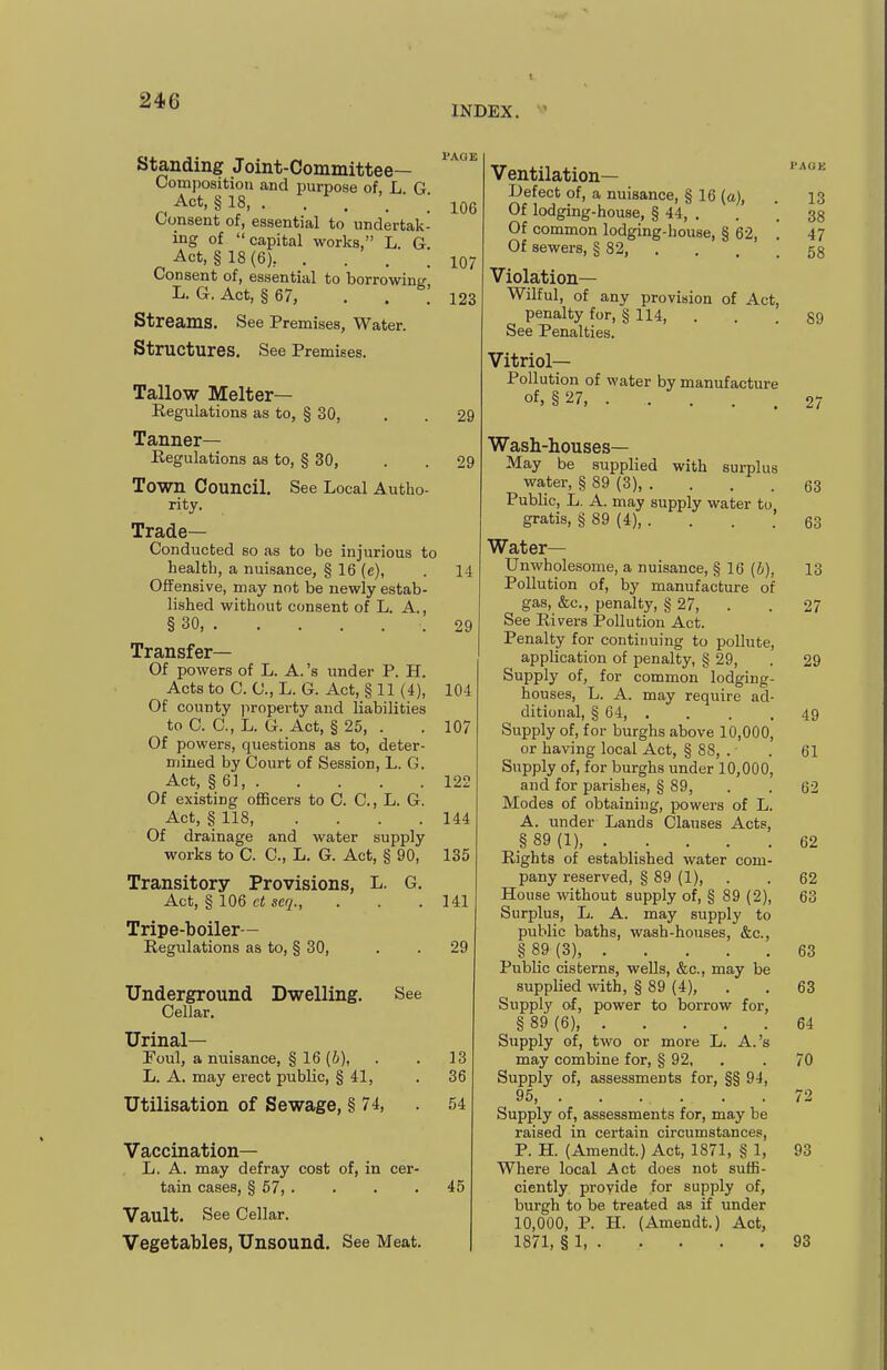 INDEX. Standing Joint-Committee— Composition and purpose of, L G ^ Act, § 18, . . , . Consent of, essential to undertak- ing of capital works, L. G. Act, §18(6), . . . . Consent of, essential to borrowini' L. G.Act, §67, . . Streams. See Premises, Water. Structures. See Premises. Tallow Melter— Regulations as to, § 30, Tanner- Regulations as to, § 30, Town Council. See Local Autho- rity. Trade- Conducted so as to be injurious to health, a nuisance, § 16 (e), Offensive, may not be newly estab- lished without consent of L. A. § 30, Transfer— Of powers of L. A. 's under P. H. Acts to C. C, L. G. Act, § 11 (4), Of county property and liabilities to C. C, L. G. Act, § 25, . Of powers, questions as to, deter- mined by Court of Session, L. G. Act, § 61, Of existing officers to C. C, L. G. Act, § 118 Of drainage and water supply works to C. C, L. G. Act, § 90, Transitory Provisions, L. G. Act, § 106 ct acq.. Tripe-boiler— Regulations as to, § 30, Underground Dwelling. See Cellar. Urinal- Foul, a nuisance, § 16 (6), L. A. may erect public, § 41, Utilisation of Sewage, § 74, Vaccination— L. A. may defray cost of, in cer- tain cases, § 57, . Vault. See Cellar. Vegetables, Unsound. See Meat. 106 107 123 29 29 14 29 104 107 122 144 135 141 29 13 36 54 45 Ventilation- Defect of, a nuisance, § 16 (a), . 13 Of lodging-house, § 44, . . . 33 Of common lodging-house, § 62, 47 Of sewers, § 82, . . . ! 58 Violation- Wilful, of any provision of Act, penalty for, § 114, . . .89 See Penalties. Vitriol- Pollution of water by manufacture of, §27, 27 Wash-houses- May be supplied with surplus water, § 89 (3), . ... 63 Public, L. A. may supply water to gratis, § 89 (4), . . . .' 63 Water- Unwholesome, a nuisance, § 16 (h), 13 Pollution of, by manufacture of gas, &c., penalty, § 27, . . 27 See Rivers i?ollution Act. Penalty for continuing to pollute, application of penalty, § 29, . 29 Supply of, for common lodging- houses, L. A. may require ad- ditional, § 64, . . . .49 Supply of, for burghs above 10,000, or having local Act, § 88, . . 61 Supply of, for burghs under 10,000, and for parishes, § 89, . . 62 Modes of obtaining, powers of L. A. under Lands Clauses Acts, § 89 (1), . . . . .62 Rights of established water com- pany reserved, § 89 (1), . . 62 House without supply of, § 89 (2), 63 Surplus, L. A. may supply to public baths, wash-houses, &c., § 89 (3), 63 Public cisterns, wells, &c., may be supplied with, § 89 (4), . . 63 Supply of, power to borrow for, § 89 (6), 64 Supply of, two or more L. A.'s may combine for, § 92, . . 70 Supply of, assessments for, §§ 94, 95, 72 Supply of, assessments for, may be raised in certain circumstances, P. H. (Amendt.) Act, 1871, § 1, 93 Where local Act does not suffi- ciently provide for supply of, burgh to be treated as if under 10,000, P. H. (Amendt.) Act, 1871, § 1, 93