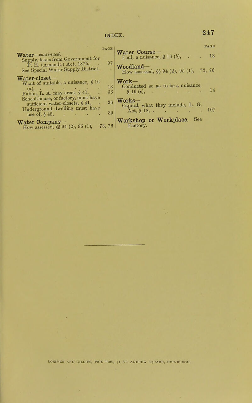 PAGE W&ter—continued. Supply, loans from Government for P: H. (Amendt.) Act, 1875, . 97 See Special Water Supply District. Water-closet— . Want of suitable, a nuisance, § lb • • ■ 'II Public, L. A. may erect, § 41, . >3b School-house, or factory, must have sufficient water-closets, § 41, . 36 Underground dwelling must have use of, § 45, . • • .39 Water Company — ^„ How assessed, §§ 94 (2), 95 (1), 73, 76 PAGE Water Course— Foul, a nuisance, § 16 (o), . . Woodland— ,^ How assessed, §§ 94 (2), 9o (1), 73, 76 Work- Conducted so as to be a nuisance, § 16 (e), 14 Works— Capital, what they include, L. G. Act, § 18, 107 Workshop or Workplace. See Factory. LORIMER AND GILLIES, I-RINTERS, 31 ST. ANDREW SQUARE, EDINIiUKGH.
