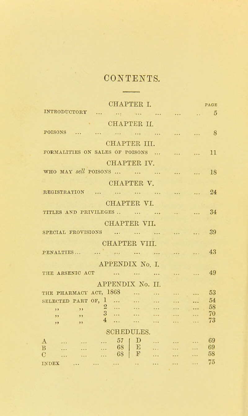 CONTENTS. CHAPTER L INTRODUCTORY CHAPTER, II. poisons CHAPTER HI. FORMALITIES ON SALES OF POISONS ... CHAPTER IV. WHO MAY Sell POISONS CHAPTER V. REGISTRATION CHAPTER VI. TITLES AND PRIVILEGES CHAPTER VII. SPECIAL FROVISIONS CHAPTER VIII. PENALTIES ' APPENDIX No. I. THE ARSENIC ACT APPENDIX No. II. THE PHARMACY ACT, 1868 SELECTED PART OF, 1 ... ,, ,, 2 >> >j 3 ,, ,, i SCHEDULES. A 57 D B 68 E C 68 F INDEX