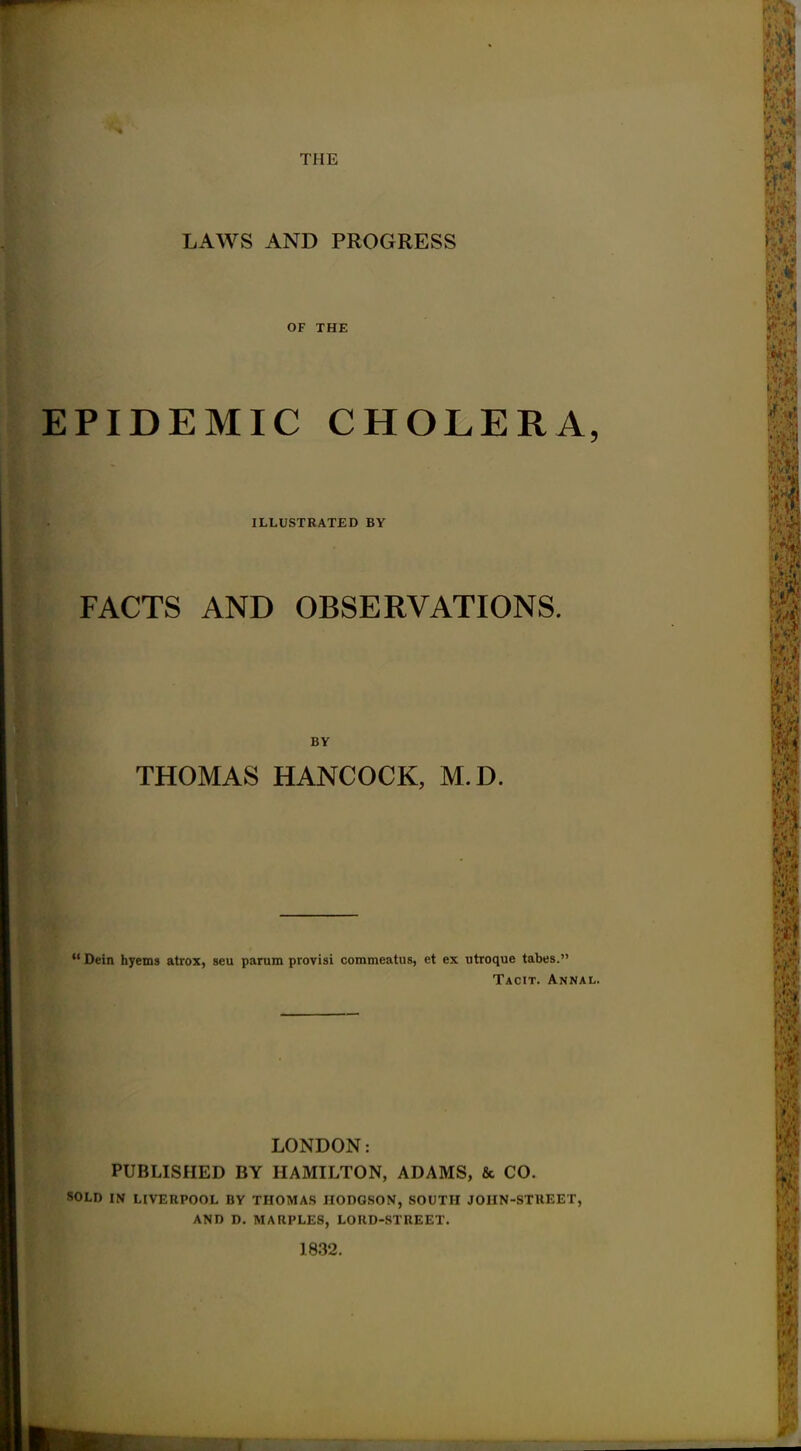 THE LAWS AND PROGRESS OF THE EPIDEMIC CHOLERA, ILLUSTRATED BY FACTS AND OBSERVATIONS. BY THOMAS HANCOCK, M.D.  Dein hyems atrox, seu parum provisi commeatus, et ex utroque tabes. Tacit. Annal. LONDON: PUBLISHED BY HAMILTON, ADAMS, & CO. SOLD IN LIVERPOOL BY THOMAS HODGSON, SOUTH JOHN-STREET, AND D. MARPLES, LORD-STREET. 1832.