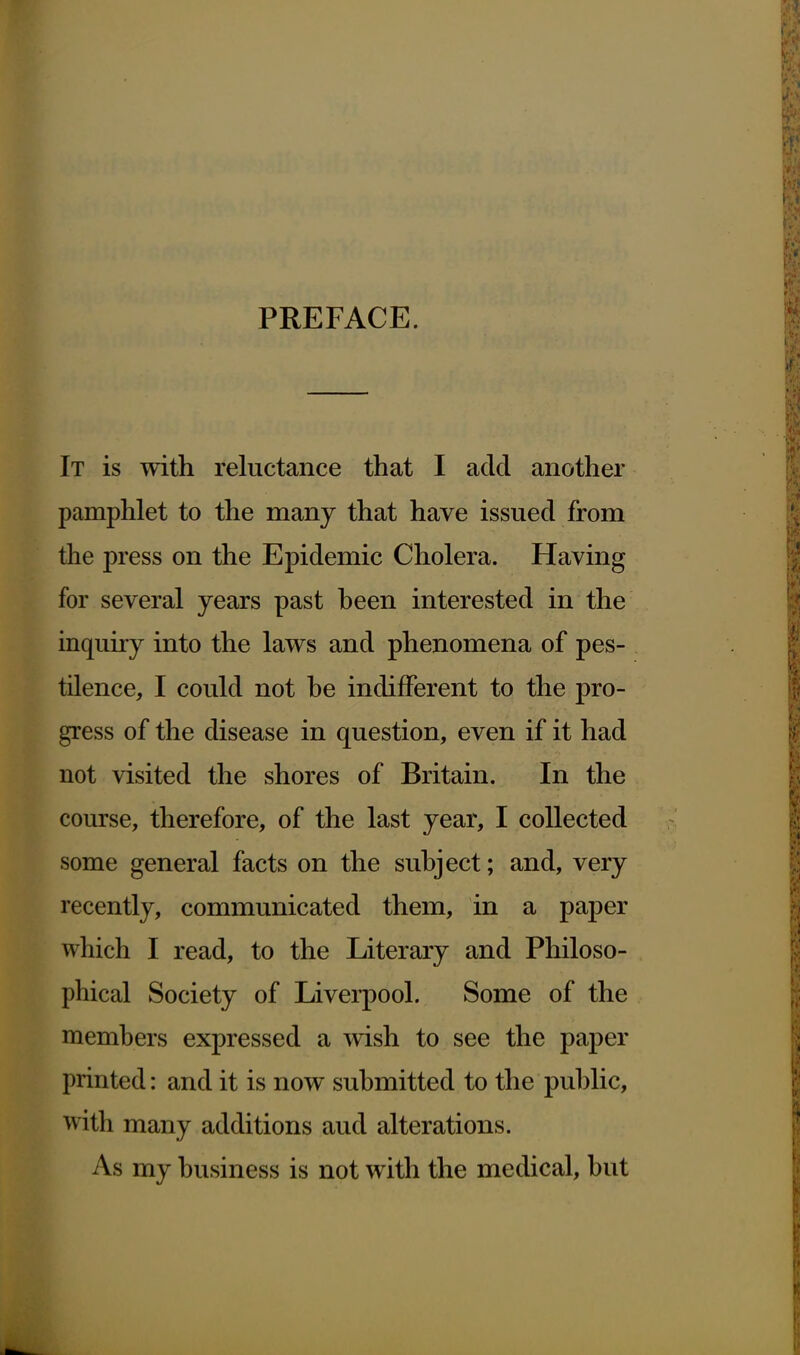 PREFACE. It is with reluctance that I add another pamphlet to the many that have issued from the press on the Epidemic Cholera. Having for several years past heen interested in the inquiry into the laws and phenomena of pes- tilence, I could not he indifferent to the pro- gress of the disease in question, even if it had not visited the shores of Britain. In the course, therefore, of the last year, I collected some general facts on the subject; and, very recently, communicated them, in a paper which I read, to the Literary and Philoso- phical Society of Liverpool. Some of the members expressed a wish to see the paper printed: and it is now submitted to the public, with many additions aud alterations. As my business is not with the medical, but