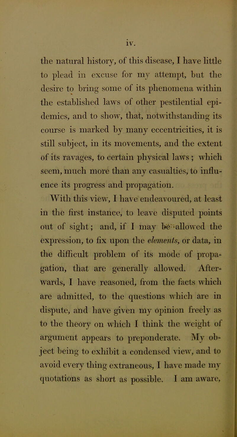 iv. the natural history, of this disease, I have Httle to plead in excuse for my attempt, hut the desire to hring some of its phenomena within the estahlished laws of other pestilential epi- demics, and to show, that, notwithstanding its course is marked hy many eccentricities, it is still suhject, in its movements, and the extent of its ravages, to certain physical laws; which seem, much more than any casualties, to influ- ence its progress and propagation. With this view, I have endeavoured, at least in the first instance, to leave disputed points out of sight; and, if I may he--allowed the expression, to fix upon the elements, or data, in the difficult prohlem of its mode of propa- gation, that are generally allowed. After- wards, I have reasoned, from the facts which are admitted, to the questions which are in dispute, and have given my oj)inion freely as to the theory on which I think the weight of argument appears to preponderate. My ob- ject being to exliibit a condensed view, and to avoid every thing extraneous, I ha^ e made my quotations as short as possible. I am aware.