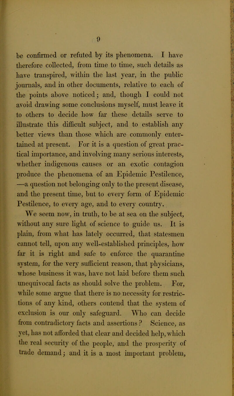 be confirmed or refuted by its phenomena. I have therefore collected, from time to time, such details as have transpired, within the last year, in the public journals, and in other documents, relative to each of the points above noticed; and, though I could not avoid ch'awing some conclusions myself, must leave it to others to decide how far these details serve to illustrate this difficult subject, and to establish any better views than those which are commonly enter- tained at present. For it is a question of great prac- tical importance, and involving many serious interests, whether indigenous causes or an exotic contagion produce the phenomena of an Epidemic Pestilence, —a question not belonging only to the present disease, and the present time, but to every form of Epidemic Pestilence, to every age, and to every country. We seem now, in truth, to be at sea on the subject, without any sure light of science to guide us. It is plain, from what has lately occurred, that statesmen cannot tell, upon any well-established principles, how far it is right and safe to enforce the quarantine system, for the very sufficient reason, that physicians, whose business it was, have not laid before them such unequivocal facts as should solve the problem. For, while some argue that there is no necessity for restric- tions of any kind, others contend that the system of exclusion is our only safeguard. Who can decide from contradictory facts and assertions ? Science, as yet, has not afforded that clear and decided help, which the real security of the people, and the prosperity of trade demand; and it is a most important problem.