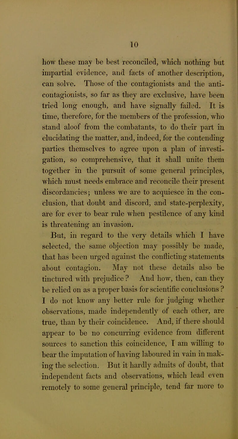 how these may be best reconciled, which nothing but impartial evidence, and facts of another description, can solve. Those of the contagionists and the anti- contagio-nists, so far as they are exclusive, have been tried long enough, and have signally failed. It is time, therefore, for the members of the profession, who stand aloof from the combatants, to do their part in elucidating the matter, and, indeed, for the contending parties themselves to agree upon a plan of investi- gation, so comprehensive, that it shall unite them together in the pursuit of some general principles, which must needs embrace and reconcile their present discordancies; unless we are to acquiesce in the con- clusion, that doubt and discord, and state-pei-plexity, are for ever to bear rule when pestilence of any kind is threatening an invasion. But, in regard to the very details which I have selected, the same objection may possibly be made, that has been urged against the conflicting statements about contagion. May not these details also be tinctured with prejudice ? And how, then, can they be relied on as a proper basis for scientific conclusions ? I do not know any better rule for judging whether observations, made independently of each other, are true, than by their coincidence. And, if there should appear to be no concurring evidence from different sources to sanction this coincidence, T am willing to beai' the imputation of having labom'ed in vain in mak- ing the selection. But it hardly admits of doubt, that independent facts and observations, which lead even remotely to some general principle, tend far more to