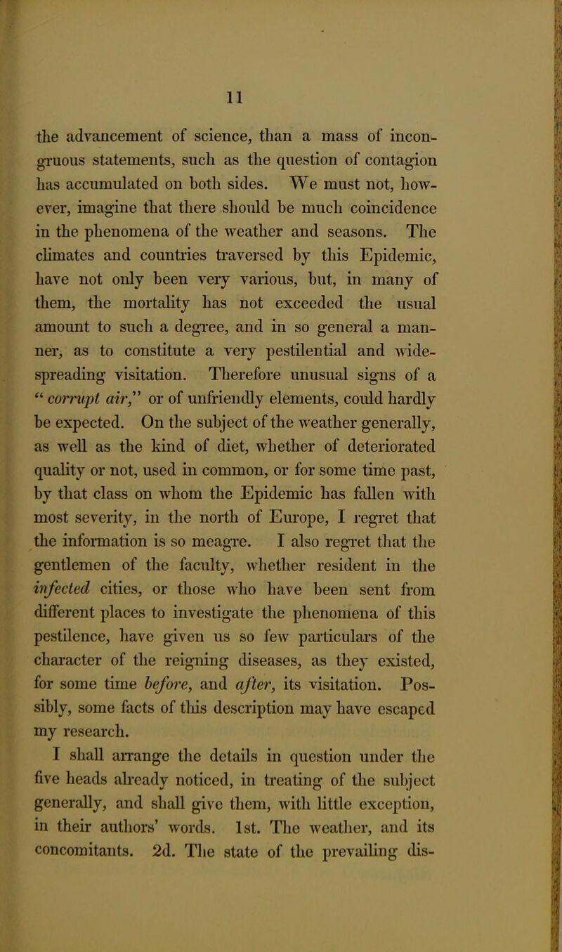 the advancement of science, than a mass of incon- gTuous statements, such as the question of contagion has accumulated on both sides. We mast not, how- ever, imagine that there shoukl be much coincidence in the phenomena of the weather and seasons. The chmates and countries traversed by this Epidemic, have not only been very various, but, in many of them, the mortality has not exceeded the usual amount to such a degree, and in so general a man- ner, as to constitute a very pestilential and wide- spreading visitation. Therefore unusual signs of a  corrupt air,'^ or of unfriendly elements, could hardly be expected. On the subject of the weather generally, as well as the kind of diet, whether of deteriorated quality or not, used in common, or for some time past, by that class on whom the Epidemic has fallen with most severity, in the north of Europe, I regret that the information is so meagre. I also regTet that the gentlemen of the faculty, whether resident in the infected cities, or those who have been sent from different places to investigate the phenomena of this pestilence, have given us so few particulars of the character of the reigning diseases, as they existed, for some time before, and after, its visitation. Pos- sibly, some facts of this description may have escaped my research. I shall arrange the details in question under the five heads abeady noticed, in treating of the subject generally, and shall give them, with little exception, in their authors' words. 1st. The weather, and its concomitants. 2d. The state of the prevailing dis- I