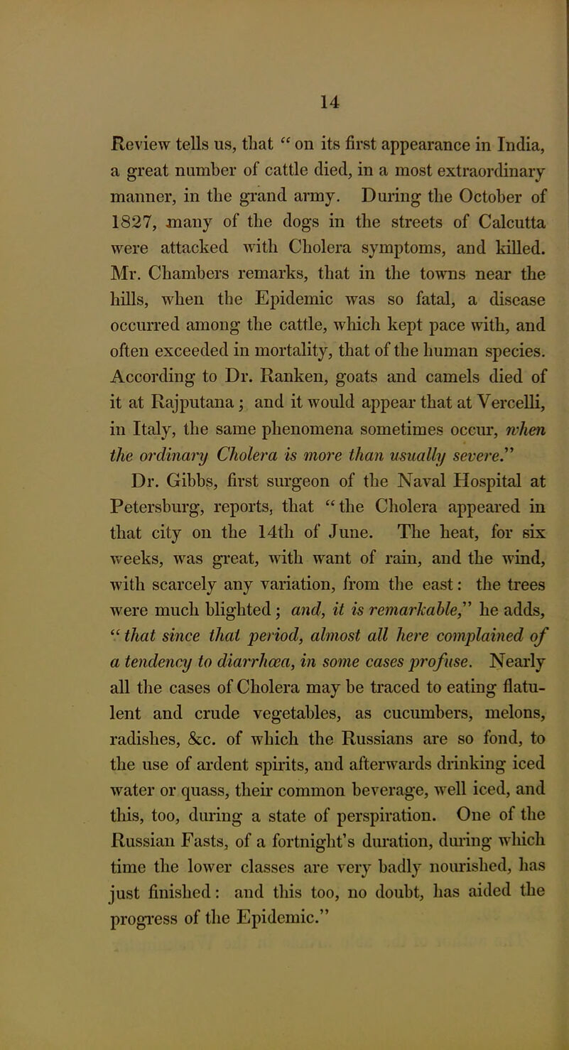 Review tells us, that  on its first appearance in India, a great number of cattle died, in a most extraordinary manner, in the gi'and army. During the October of 1827, many of the dogs in the streets of Calcutta were attacked with Cholera symptoms, and killed. Mr. Chambers remarks, that in the towns near the hills, when the Epidemic was so fatal, a disease occurred among the cattle, which kept pace with, and often exceeded in mortality, that of the human species. According to Dr. Ranken, goats and camels died of it at Rajputana; and it would appear that at Vercelli, in Italy, the same phenomena sometimes occur, rvhen the ordinary Cholera is more than usually severe.^^ Dr. Gibbs, first surgeon of the Naval Hospital at Petersburg, reports, that the Cholera appeared in that city on the 14th of June. The heat, for six weeks, was great, with want of rain, and the wind, with scarcely any variation, from tlie east: the trees were much blighted; and, it is remarkable,'' he adds,  that since that period, almost all here complained of a tendency to diarrhoea, in some cases profuse. Nearly all the cases of Cholera may be traced to eating flatu- lent and crude vegetables, as cucumbers, melons, radishes, &c. of which the Russians are so fond, to the use of ardent spirits, and afterwai'ds drinking iced water or quass, theii* common beverage, well iced, and this, too, during a state of perspiration. One of the Russian Fasts, of a fortnight's duration, during which time the lower classes are very badly nourished, lias just finished: and this too, no doubt, has aided the progi'ess of the Epidemic.