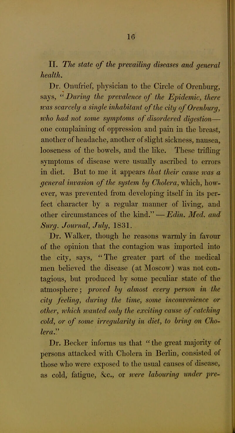 II. Tlie state of the prevailing diseases and general health. Dr. Onufrief, physician to the Circle of Orenburg, says,  During the prevalence of the Epidemic, there fvas scarcely a single inhabitant of the city of Orenburg, who had not some symptoms of disordered digestion— one complaining of oppression and pain in the breast, another of headache, another of slight sickness, nausea, looseness of the bowels, and the hke. These tiifling symptoms of disease were usually ascribed to errors in diet. But to me it appears that their cause was a general invasion of the system by Cholera, which, how- ever, was prevented from developing itself in its per- fect character by a regular manner of living, and other circumstances of the kind. — Edin. Med. and Surg. Journal, July, 1831. Dr. Walker, though he reasons wannly in favour of the opinion that the contagion was imported into the city, says, The greater part of the medical men believed the disease (at Moscow) was not con- tagious, but produced by some peculiar state of the atmosphere; proved by almost every person in tlie city feeling, during the time, some inconvenience or other, which wanted only the exciting cause of catching cold, or of some irregularity in diet, to bring on CJio- lera.\' Dr. Becker infonns us that  the great majority of persons attacked with Cholera in Berlin, consisted of those who were exposed to the usual causes of disease, as cold, fatigue, &c., or were labouring under pre-