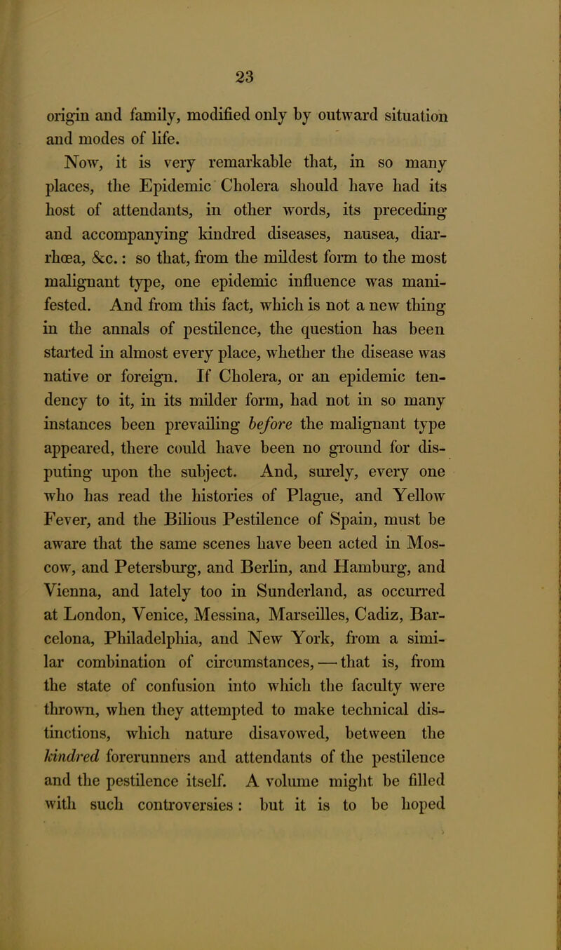 origin and family, modified only by outward situation and modes of life. Now, it is very remarkable that, in so many places, the Epidemic Cholera should have had its host of attendants, in other words, its preceding and accompanying kindred diseases, nausea, diar- rhoea, &c.: so that, from the mildest form to the most malignant type, one epidemic influence was mani- fested. And from this fact, which is not a new thing in the annals of pestilence, the question has been started in almost every place, whether the disease was native or foreign. If Cholera, or an epidemic ten- dency to it, in its milder form, had not in so many instances been prevailing before the malignant type appeared, there could have been no ground for dis- puting upon the subject. And, surely, every one who has read the histories of Plague, and Yellow Fever, and the Bilious Pestilence of Spain, must be aware that the same scenes have been acted in Mos- cow, and Petersburg, and Berlin, and Hamburg, and Vienna, and lately too in Sunderland, as occurred at London, Venice, Messina, Marseilles, Cadiz, Bar- celona, Philadelphia, and New York, from a simi- lar combination of circumstances, — that is, from the state of confusion into which the faculty were thrown, when they attempted to make technical dis- tinctions, which nature disavowed, between the kindred forerunners and attendants of the pestilence and the pestilence itself. A volume might be filled with such controversies: but it is to be hoped