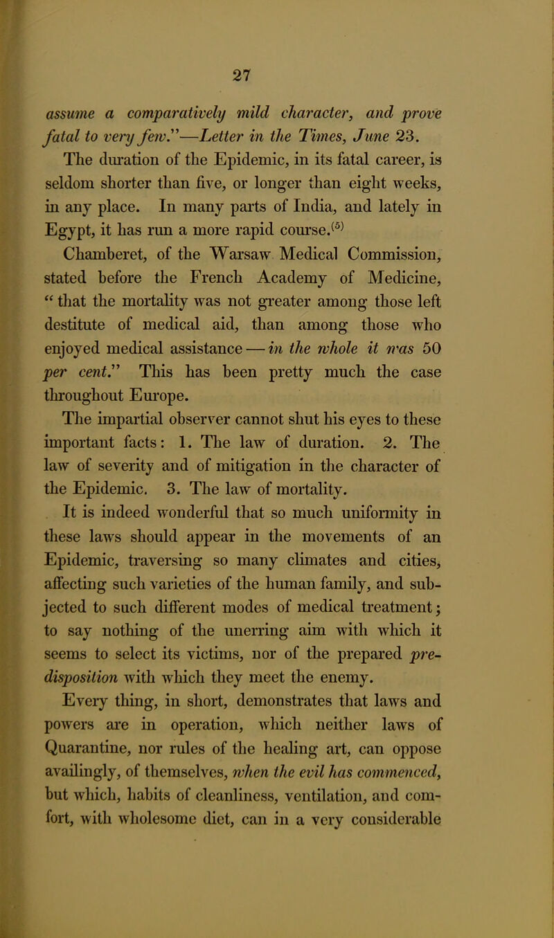 assume a comparatively mild character, and prove fatal to very fewy—Letter in the Times, June 23. The duration of the Epidemic, in its fatal career, is seldom shorter than five, or longer than eight weeks, in any place. In many parts of India, and lately in Egypt, it has run a more rapid course.^^^ Chamberet, of the Warsaw Medical Commission, stated before the French Academy of Medicine,  that the mortality was not greater among those left destitute of medical aid, than among those who enjoyed medical assistance — in the whole it rras 50 per cent This has been pretty much the case throughout Europe. The impartial observer cannot shut his eyes to these important facts: 1. The law of duration. 2. The law of severity and of mitigation in the character of the Epidemic. 3. The law of mortality. It is indeed wonderful that so much uniformity in these laws should appear in the movements of an Epidemic, traversing so many climates and cities, afiecting such varieties of the human family, and sub- jected to such difierent modes of medical treatment; to say nothing of the unerring aim with which it seems to select its victims, nor of the prepared pre- disposition with which they meet the enemy. Every thing, in short, demonstrates that laws and powers are in operation, which neither laws of Quarantine, nor rules of the healing art, can oppose avadingly, of themselves, when the evil has commenced, but which, habits of cleanliness, ventilation, and com- fort, with wholesome diet, can in a very considerable