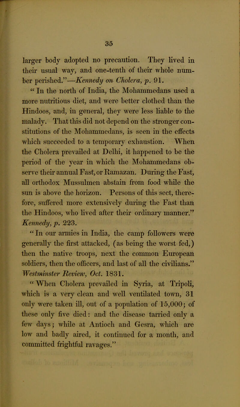 larger body adopted no precaution. They lived in their usual way, and one-tenth of their whole num- ber perished.—Kennedy on Clioley-a, ^.91.  In the north of India, the Mohammedans used a more nutritious diet, and were better clothed than the Hindoos, and, in general, they were less liable to the malady. That this did not depend on the stronger con- stitutions of the Mohammedans, is seen in the effects which succeeded to a temporary exhaustion. When the Cholera prevailed at Delhi, it happened to be the period of the year in which the Mohammedans ob- serve theu' annual Fast, or Ramazan. During the Fast, all orthodox Mussulmen abstain from food while the sun is above the horizon. Persons of this sect, there- fore, suffered more extensively during the Fast than the Hindoos, who lived after their ordinary manner. Kennedy, p. 223.  In our armies in India, the camp followers were generally the fii'st attacked, (as being the worst fed,) then the native troops, next the common European soldiers, then the officers, and last of all the civilians. Westminster Review, Oct. 1831.  When Cholera prevailed in Syria, at Tripoli, which is a very clean and well ventilated town, 31 only were taken ill, out of a population of 15,000; of these only five died: and the disease tarried only a few days; while at Antioch and Gesra, which are low and badly aired, it continued for a month, and committed frightful ravages.