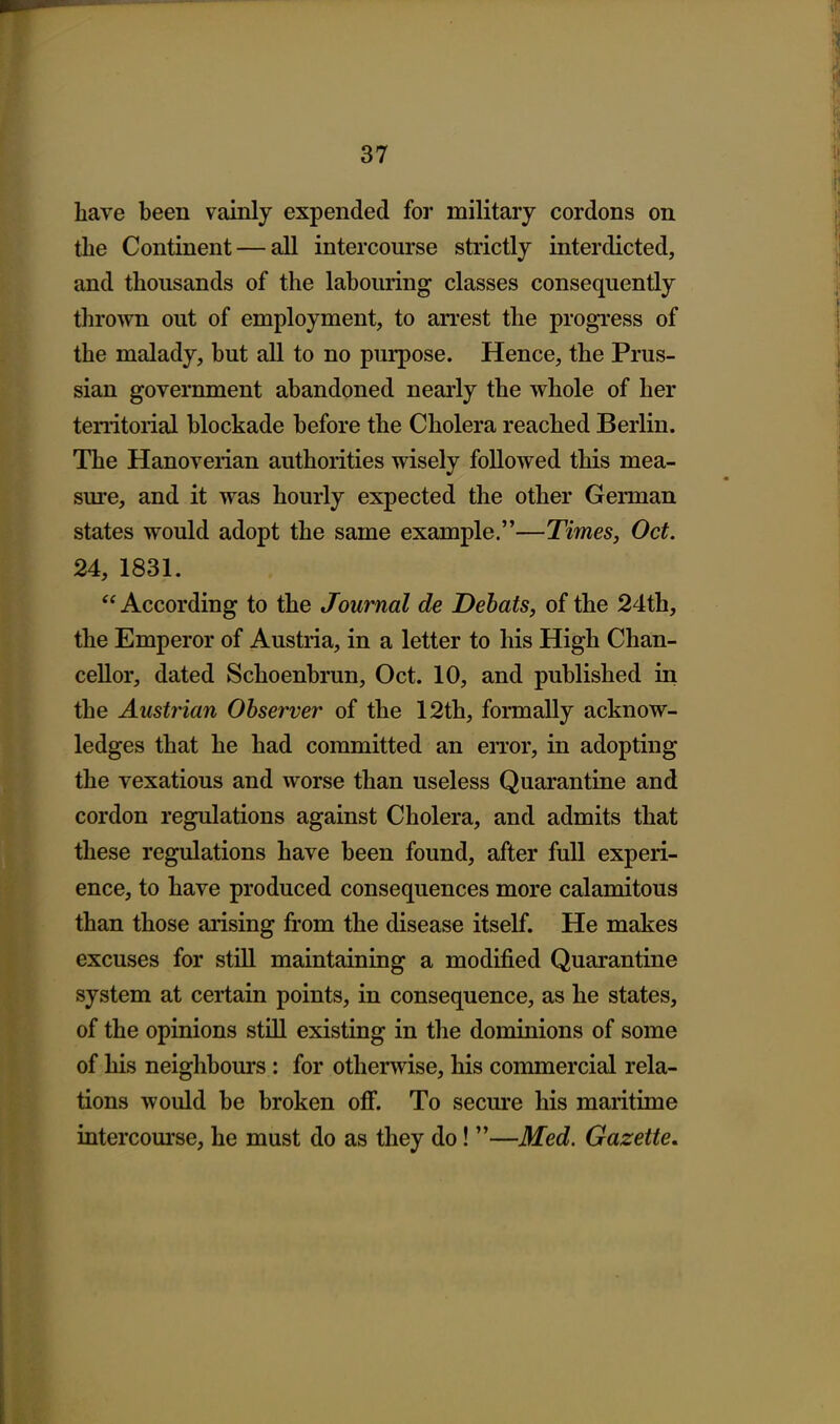 have been vainly expended for military cordons on the Continent — all intercourse strictly interdicted, and thousands of the labouring classes consequently thrown out of employment, to an'est the progress of the malady, but all to no purpose. Hence, the Prus- sian government abandoned nearly the whole of her territorial blockade before the Cholera reached Berlin. The Hanoverian authorities wisely followed this mea- sm-e, and it was hourly expected the other German states would adopt the same example.—Times, Oct. 24, 1831.  According to the Journal de Dehats, of the 24th, the Emperor of Austria, in a letter to his High Chan- cellor, dated Schoenbrun, Oct. 10, and published in the Austrian Observer of the 12th, formally acknow- ledges that he had committed an en-or, in adopting the vexatious and worse than useless Quarantine and cordon regulations against Cholera, and admits that these regulations have been found, after full experi- ence, to have produced consequences more calamitous than those arising from the disease itself. He makes excuses for still maintaining a modified Quarantine system at certain points, in consequence, as he states, of the opinions stLll existing in the dominions of some of his neighbours : for otherwise, his commercial rela- tions would be broken off. To secure his maritime intercourse, he must do as they do! —Med. Gazette,