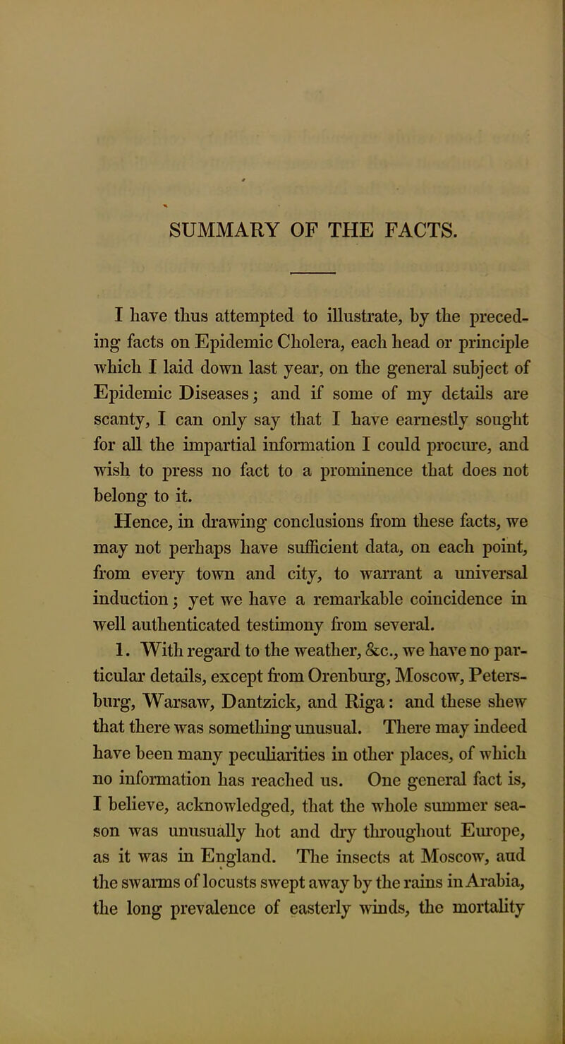 SUMMARY OF THE FACTS. I have thus attempted to illustrate, by the preced- ing facts on Epidemic Cholera, each head or principle which I laid down last year, on the general subject of Epidemic Diseases; and if some of my details are scanty, I can only say that I have earnestly sought for all the impartial information I could procm-e, and wish to press no fact to a prominence that does not belong to it. Hence, in di'awing conclusions from these facts, we may not perhaps have sufficient data, on each point, from every town and city, to wan'ant a universal induction; yet we have a remarkable coincidence in well authenticated testimony from several. 1. With regard to the weather, &c., we have no par- ticular details, except from Orenburg, Moscow, Peters- burg, Warsaw, Dantzick, and Riga: and these shew that there was something unusual. There may indeed have been many peculiarities in other places, of which no information has reached us. One general fact is, I believe, acknowledged, that the whole summer sea- son was unusually hot and diy thi-oughout Em'ope, as it was in England. The insects at Moscow, and the swams of locusts swept away by the rains in Arabia, the long prevalence of easterly winds, the mortality