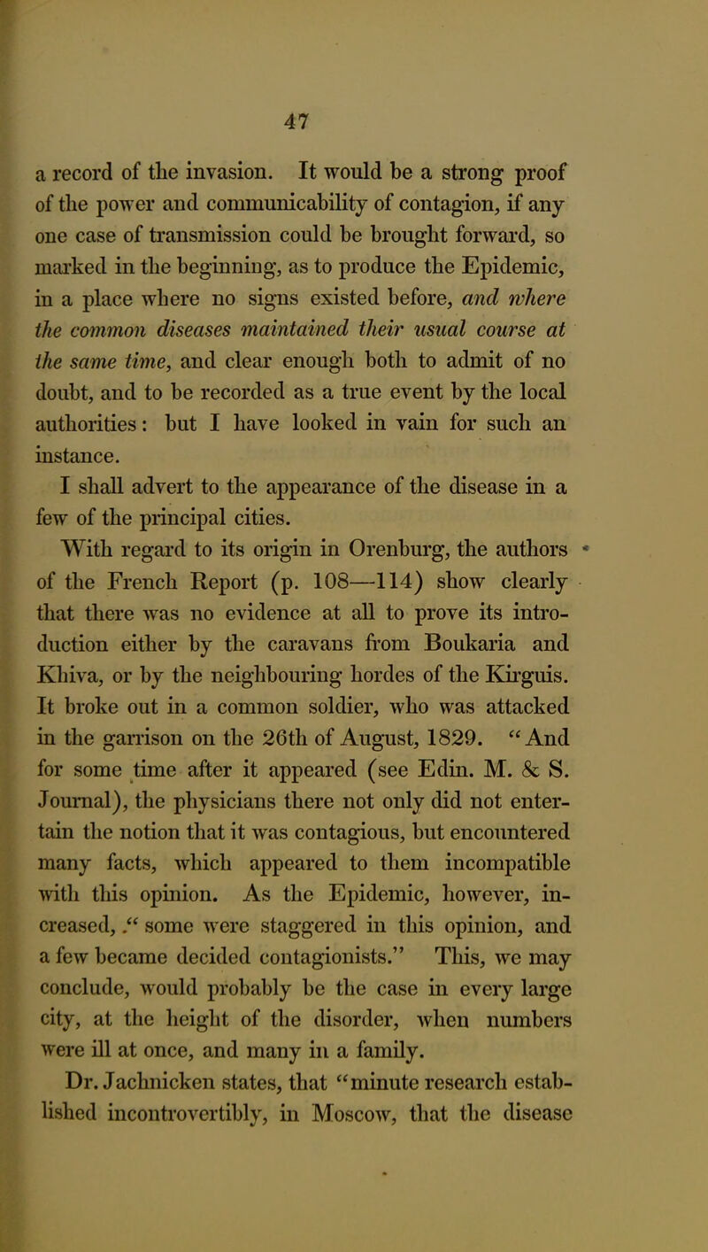 a record of the invasion. It would be a strong proof of the power and communicability of contagion, if any one case of transmission could be brought forward, so mai'ked in the beginning, as to produce the Epidemic, in a place where no signs existed before, and where the common diseases maintained their usual course at the same time, and clear enough both to admit of no doubt, and to be recorded as a true event by the local authorities: but I have looked in vain for such an instance. I shall advert to the appearance of the disease in a few of the principal cities. With regard to its origin in Orenburg, the authors * of the French Report (p. 108—114) show clearly that there was no evidence at all to prove its intro- duction either by the caravans from Boukaria and Khiva, or by the neighbouring hordes of the Kirguis. It broke out in a common soldier, who was attacked in the ganison on the 26th of August, 1829. And for some time after it appeared (see Edin. M. & S. Journal), the physicians there not only did not enter- tain the notion that it was contagious, but encountered many facts, which appeared to them incompatible with tliis opinion. As the Epidemic, however, in- creased, some were staggered in this opinion, and a few became decided contagionists. This, we may conclude, would probably be the case in every large city, at the height of the disorder, when numbers were ill at once, and many in a family. Dr. Jachnicken states, that minute research estab- lished incontrovcrtibly, in Moscow, that the disease