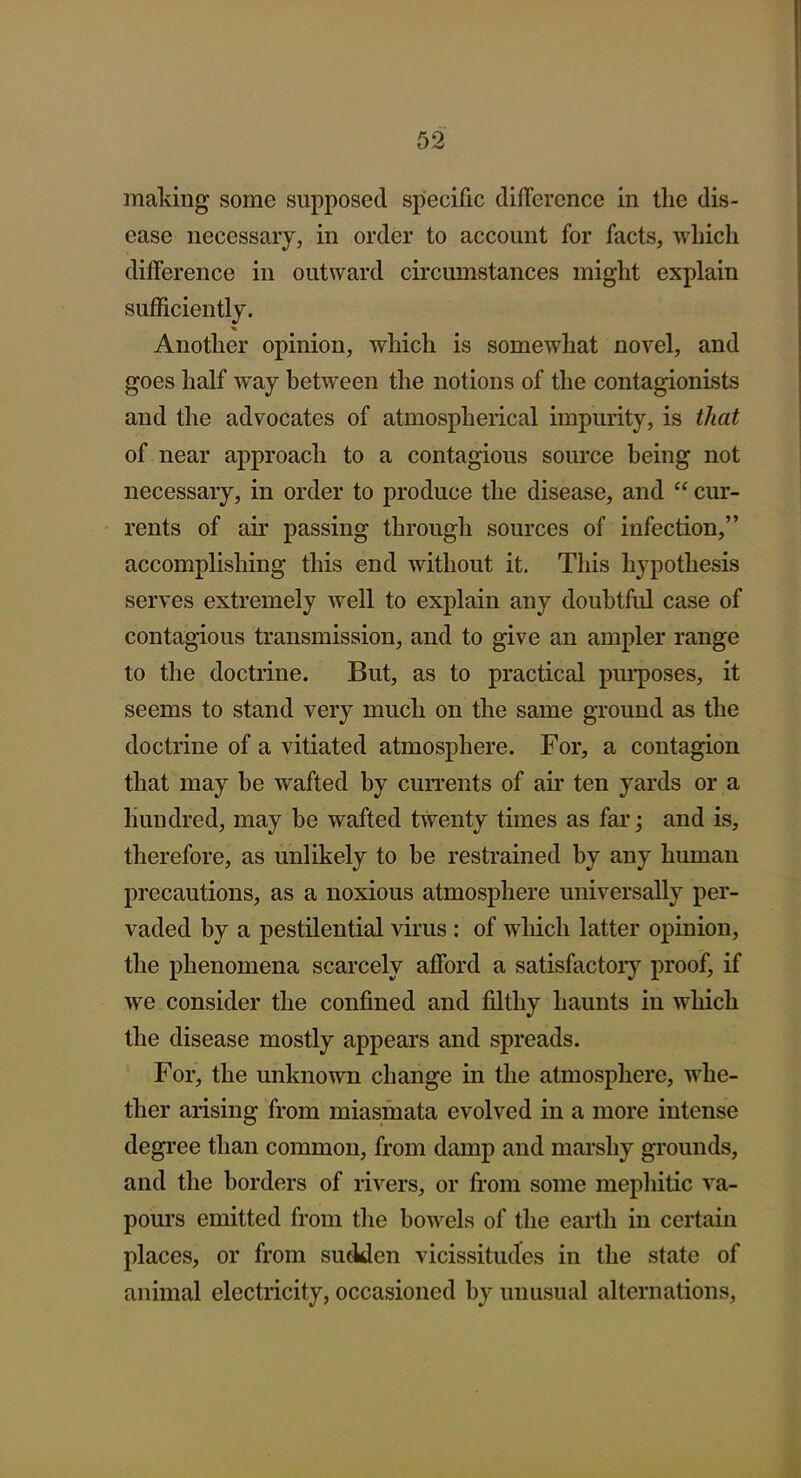 making some supposed spiecific difference in the dis- ease necessary, in order to account for facts, which difference in outward circumstances might explain sufficiently. Another opinion, which is somewhat novel, and goes half way between the notions of the contagionists and the advocates of atmospherical impurity, is that of near approach to a contagious source being not necessary, in order to produce the disease, and  cur- rents of air passing through sources of infection, accomplishing this end without it. This hypothesis serves extremely well to explain any doubtful case of contagious transmission, and to give an ampler range to the doctrine. But, as to practical pui'poses, it seems to stand very much on the same ground as the doctrine of a vitiated atmosphere. For, a contagion that may be wafted by cun'ents of air ten yards or a hundred, may be wafted twenty times as far; and is, therefore, as unlikely to be restrained by any human precautions, as a noxious atmosphere universally per- vaded by a pestilential virus : of which latter opinion, the phenomena scarcely afford a satisfactoiy proof, if we consider the confined and filthy haunts in which the disease mostly appears and spreads. For, the unknown change in the atmosphere, whe- ther arising from miasmata evolved in a more intense degree than common, from damp and marshy grounds, and the borders of rivers, or from some mephitic va- pours emitted from tlie bowels of the earth in certain places, or from suclden vicissitudes in the state of animal electricity, occasioned by unusual alternations.