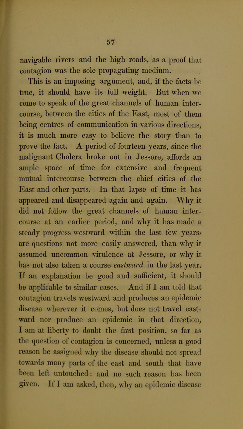 67 navigable rivers and the high roads, as a proof that contagion was the sole propagating medium. This is an imposing argument, and, if the facts be true, it should have its full weight. But when we come to speak of the great channels of human inter- course, between the cities of the East, most of them being centres of communication in various directions, it is much more easy to believe the story than to prove the fact. A period of fourteen years, since the malignant Cholei'a broke out in Jessore, affords an ample space of time for extensive and frequent mutual intercom'se between the chief cities of the East and other parts. In that lapse of time it has appeared and disappeared again and again. Why it did not follow the great channels of human inter- course at an earlier period, and why it has made a steady progress westward mthin the last few years? are questions not more easily answered, than why it assumed uncommon virulence at Jessore, or why it has not also taken a course eastward in the last year. If an explanation be good and sufficient, it should be applicable to similar cases. And if I am told that contagion travels westward and produces an epidemic disease wherever it comes, but does not travel east- ward nor produce an epidemic in that direction, I am at liberty to doubt the first position, so far as the question of contagion is concerned, unless a good reason be assigned why the disease should not spread towards many parts of the east and south that have been left untouched: and no such reason has been given. If I am asked, then, why an epidemic disease