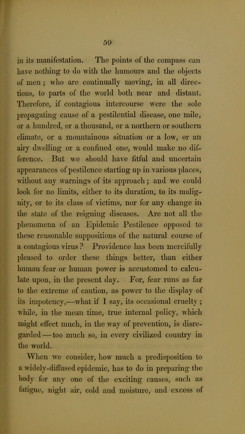 in its manifestation. The points of the compass can have nothing to do with the humours and the objects of men; who are continually moving, in all direc- tions, to parts of the world both near and distant. Therefore, if contagious intercourse were the sole propagating cause of a pestilential disease, one mile, or a hundred, or a thousand, or a northern or southern climate, or a mountainous situation or a low, or an any dwelling or a confined one, would make no dif- ference. But we should have fitful and uncertain appearances of pestilence starting up in various places, Anthout any warnings of its approach; and we could look for no limits, either to its duration, to its malig- nity, or to its class of victims, nor for any change in the state of the reigning diseases. Are not all the phenomena of an Epidemic Pestilence opposed to these reasonable suppositions of the natural course of a contagious virus ? Providence has been mercifully pleased to order these things better, than either human fear or human power is accustomed to calcu- late upon, in the present day. For, fear runs as far to the extreme of caution, as power to the display of its impotency,—what if I say, its occasional cruelty; while, in the mean time, true internal policy, wliich might efiect much, in the way of prevention, is disre- garded— too much so, in every civilized country in the world. When we consider, how much a predisposition to a widely-diffused epidemic, has to do in preparing the body for any one of the exciting causes, such as fatigue, night air, cold and moisture, and excess of